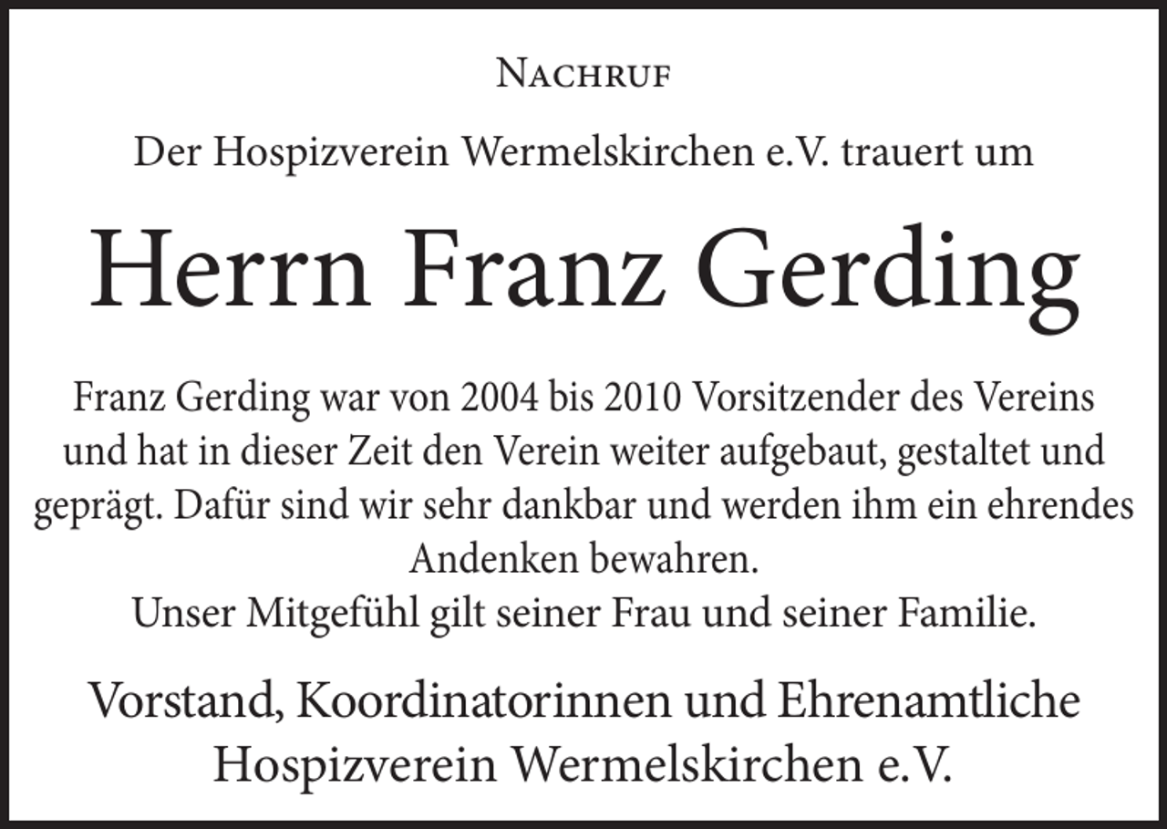 <p>Nachruf<br />Der Hospizverein Wermelskirchen e.V. trauert um</p><p>Herrn Franz Gerding<br />Franz Gerding war von 2004 bis 2010 Vorsitzender des Vereins<br />und hat in dieser Zeit den Verein weiter aufgebaut, gestaltet und<br />geprägt. Dafür sind wir sehr dankbar und werden ihm ein ehrendes<br />Andenken bewahren.<br />Unser Mitgefühl gilt seiner Frau und seiner Familie.</p><p>Vorstand, Koordinatorinnen und Ehrenamtliche<br />Hospizverein Wermelskirchen e.V.</p>