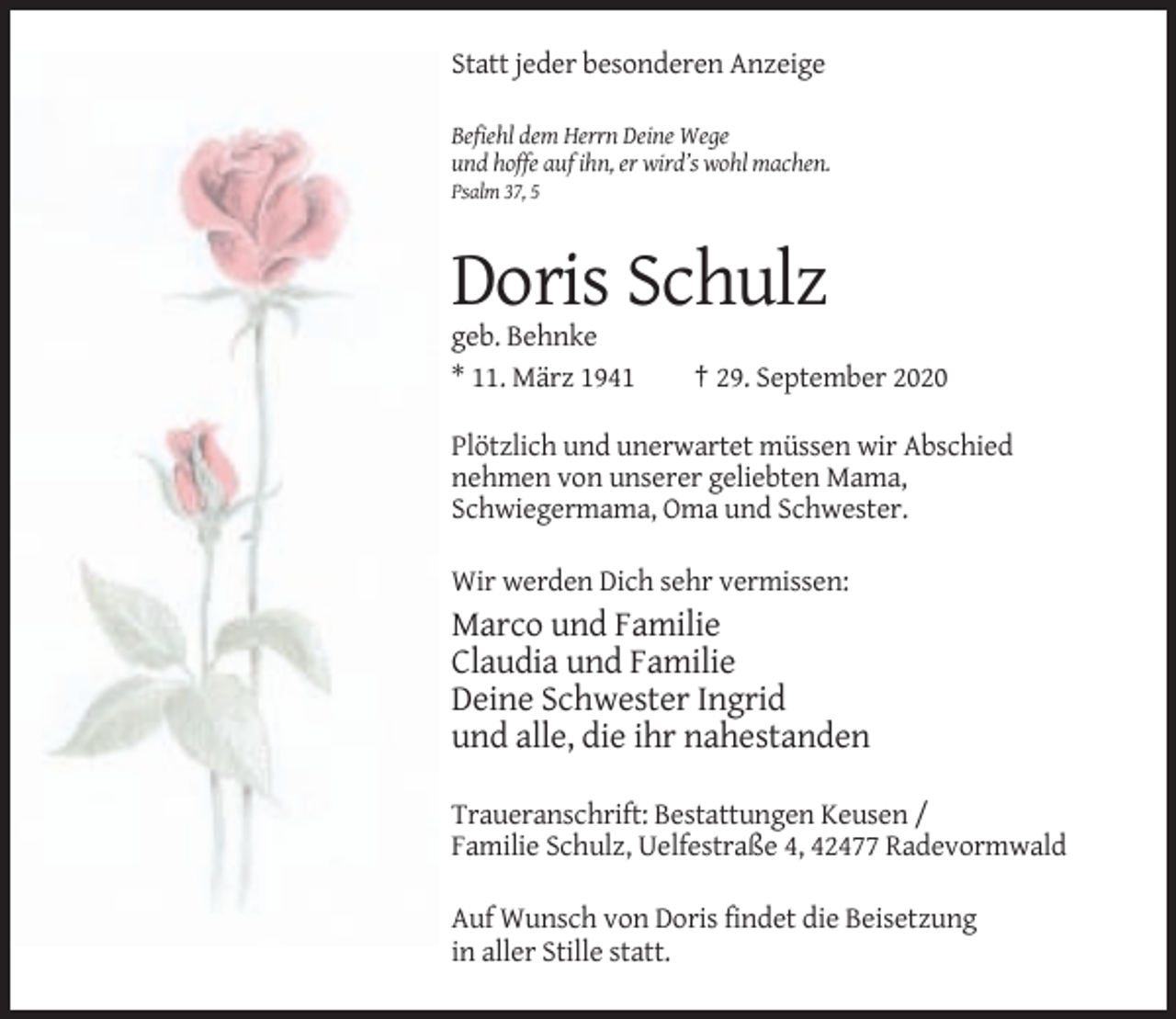 <p>Statt jeder besonderen Anzeige<br />Befiehl dem Herrn Deine Wege<br />und hoffe auf ihn, er wird’s wohl machen.<br />Psalm 37, 5</p><p>Doris Schulz<br />geb. Behnke<br />* 11. März 1941</p><p>† 29. September 2020</p><p>Plötzlich und unerwartet müssen wir Abschied<br />nehmen von unserer geliebten Mama,<br />Schwiegermama, Oma und Schwester.<br />Wir werden Dich sehr vermissen:</p><p>Marco und Familie<br />Claudia und Familie<br />Deine Schwester Ingrid<br />und alle, die ihr nahestanden<br />Traueranschrift: Bestattungen Keusen /<br />Familie Schulz, Uelfestraße 4, 42477 Radevormwald<br />Auf Wunsch von Doris findet die Beisetzung<br />in aller Stille statt.</p>
