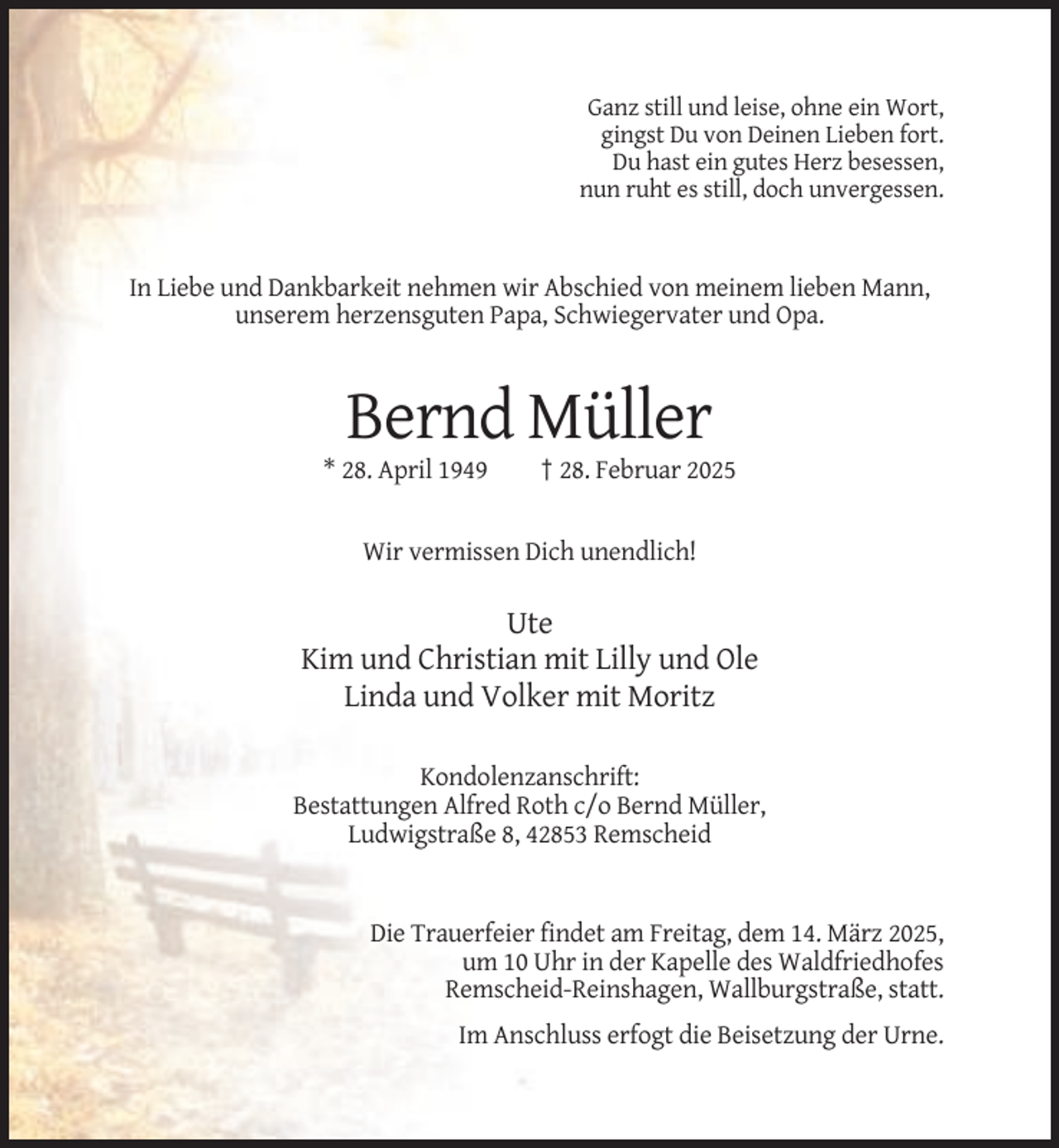 <p>Ganz still und leise, ohne ein Wort,<br />gingst Du von Deinen Lieben fort.<br />Du hast ein gutes Herz besessen,<br />nun ruht es still, doch unvergessen.</p><p>In Liebe und Dankbarkeit nehmen wir Abschied von meinem lieben Mann,<br />unserem herzensguten Papa, Schwiegervater und Opa.</p><p>Bernd Müller<br />* 28. April 1949</p><p>† 28. Februar 2025</p><p>Wir vermissen Dich unendlich!</p><p>Ute<br />Kim und Christian mit Lilly und Ole<br />Linda und Volker mit Moritz<br />Kondolenzanschrift:<br />Bestattungen Alfred Roth c/o Bernd Müller,<br />Ludwigstraße 8, 42853 Remscheid</p><p>Die Trauerfeier findet am Freitag, dem 14. März 2025,<br />um 10 Uhr in der Kapelle des Waldfriedhofes<br />Remscheid-Reinshagen, Wallburgstraße, statt.<br />Im Anschluss erfogt die Beisetzung der Urne.</p>