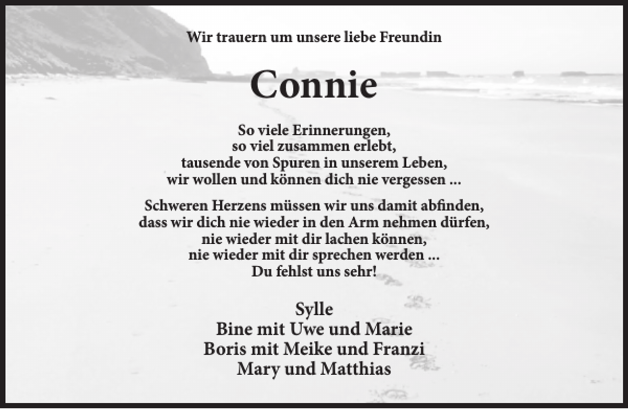 <p>Wir trauern um unsere liebe Freundin</p><p>Connie<br />So viele Erinnerungen,<br />so viel zusammen erlebt,<br />tausende von Spuren in unserem Leben,<br />wir wollen und können dich nie vergessen ...<br />Schweren Herzens müssen wir uns damit abfinden,<br />dass wir dich nie wieder in den Arm nehmen dürfen,<br />nie wieder mit dir lachen können,<br />nie wieder mit dir sprechen werden ...<br />Du fehlst uns sehr!</p><p>Sylle<br />Bine mit Uwe und Marie<br />Boris mit Meike und Franzi<br />Mary und Matthias</p>