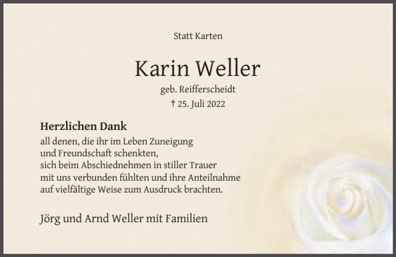 <p>Statt Karten</p><p>Karin Weller<br />geb. Reifferscheidt<br />† 25. Juli 2022</p><p>Herzlichen Dank<br />all denen, die ihr im Leben Zuneigung<br />und Freundschaft schenkten,<br />sich beim Abschiednehmen in stiller Trauer<br />mit uns verbunden fühlten und ihre Anteilnahme<br />auf vielfältige Weise zum Ausdruck brachten.</p><p>Jörg und Arnd Weller mit Familien</p>