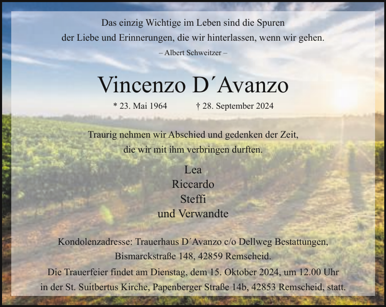 <p>Das einzig Wichtige im Leben sind die Spuren<br />der Liebe und Erinnerungen, die wir hinterlassen, wenn wir gehen.<br />– Albert Schweitzer –</p><p>Vincenzo D´Avanzo<br />* 23. Mai 1964</p><p>† 28. September 2024</p><p>Traurig nehmen wir Abschied und gedenken der Zeit,<br />die wir mit ihm verbringen durften.</p><p>Lea<br />Riccardo<br />Steffi<br />und Verwandte<br />Kondolenzadresse: Trauerhaus D´Avanzo c/o Dellweg Bestattungen,<br />Bismarckstraße 148, 42859 Remscheid.<br />Die Trauerfeier findet am Dienstag, dem 15. Oktober 2024, um 12.00 Uhr<br />in der St. Suitbertus Kirche, Papenberger Straße 14b, 42853 Remscheid, statt.</p>