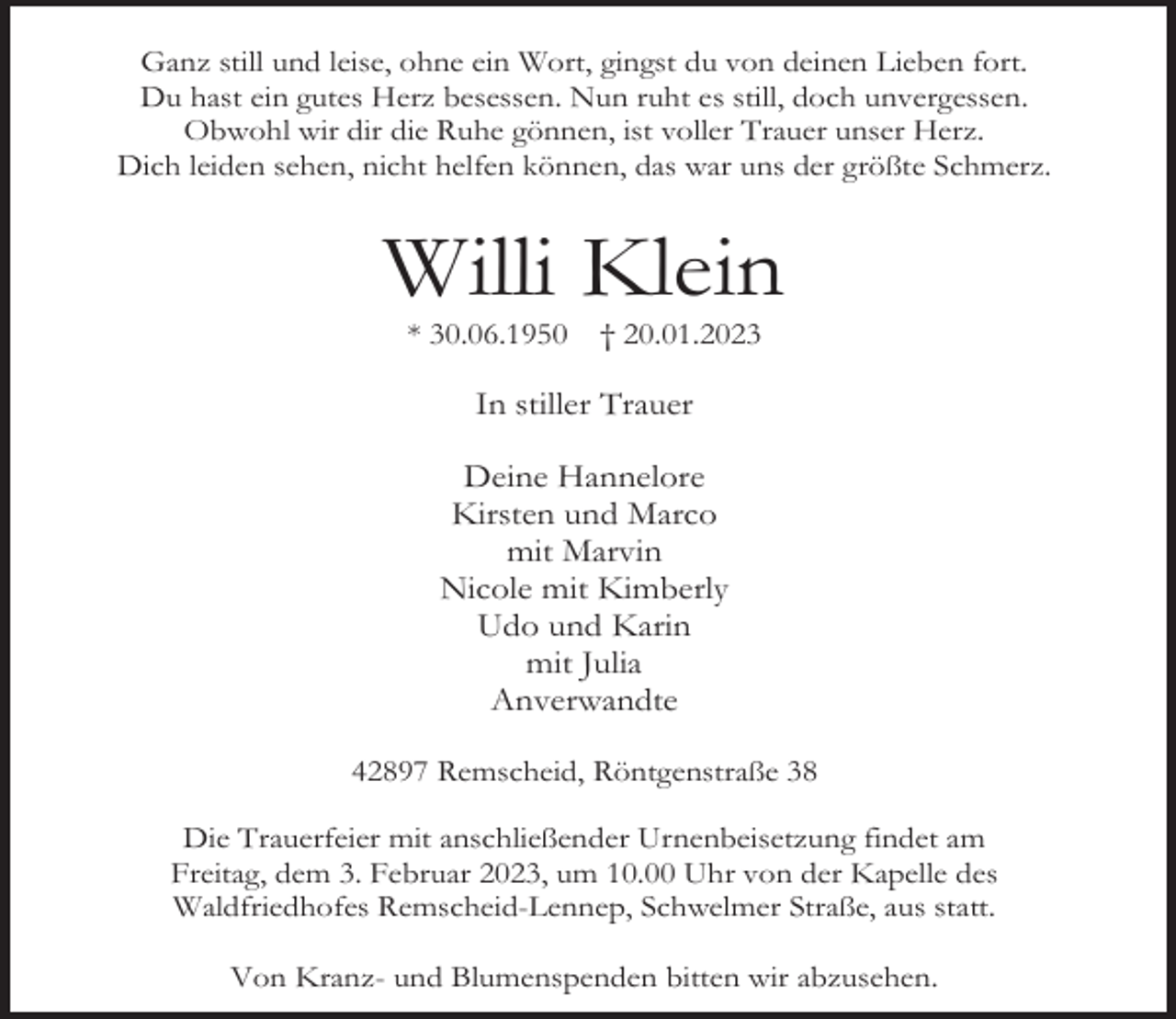 <p>Ganz still und leise, ohne ein Wort, gingst du von deinen Lieben fort.<br />Du hast ein gutes Herz besessen. Nun ruht es still, doch unvergessen.<br />Obwohl wir dir die Ruhe gönnen, ist voller Trauer unser Herz.<br />Dich leiden sehen, nicht helfen können, das war uns der größte Schmerz.</p><p>Willi Klein<br />* 30.06.1950</p><p>† 20.01.2023</p><p>In stiller Trauer<br />Deine Hannelore<br />Kirsten und Marco<br />mit Marvin<br />Nicole mit Kimberly<br />Udo und Karin<br />mit Julia<br />Anverwandte<br />42897 Remscheid, Röntgenstraße 38<br />Die Trauerfeier mit anschließender Urnenbeisetzung findet am<br />Freitag, dem 3. Februar 2023, um 10.00 Uhr von der Kapelle des<br />Waldfriedhofes Remscheid-Lennep, Schwelmer Straße, aus statt.<br />Von Kranz- und Blumenspenden bitten wir abzusehen.</p>