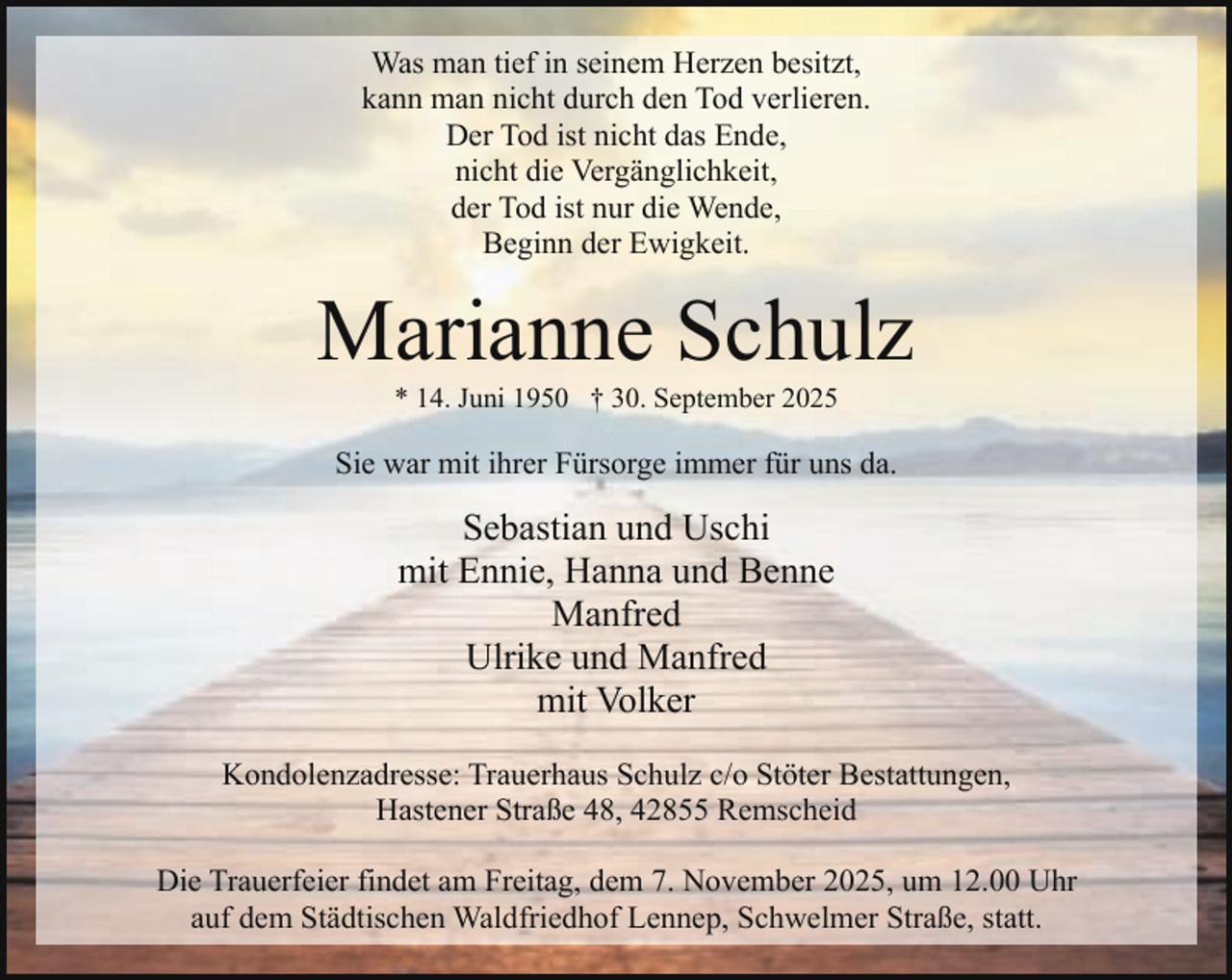 <p>Was man tief in seinem Herzen besitzt,<br />kann man nicht durch den Tod verlieren.<br />Der Tod ist nicht das Ende,<br />nicht die Vergänglichkeit,<br />der Tod ist nur die Wende,<br />Beginn der Ewigkeit.</p><p>Marianne Schulz<br />* 14. Juni 1950 † 30. September 2025</p><p>Sie war mit ihrer Fürsorge immer für uns da.</p><p>Sebastian und Uschi<br />mit Ennie, Hanna und Benne<br />Manfred<br />Ulrike und Manfred<br />mit Volker<br />Kondolenzadresse: Trauerhaus Schulz c/o Stöter Bestattungen,<br />Hastener Straße 48, 42855 Remscheid<br />Die Trauerfeier findet am Freitag, dem 7. November 2025, um 12.00 Uhr<br />auf dem Städtischen Waldfriedhof Lennep, Schwelmer Straße, statt.</p>
