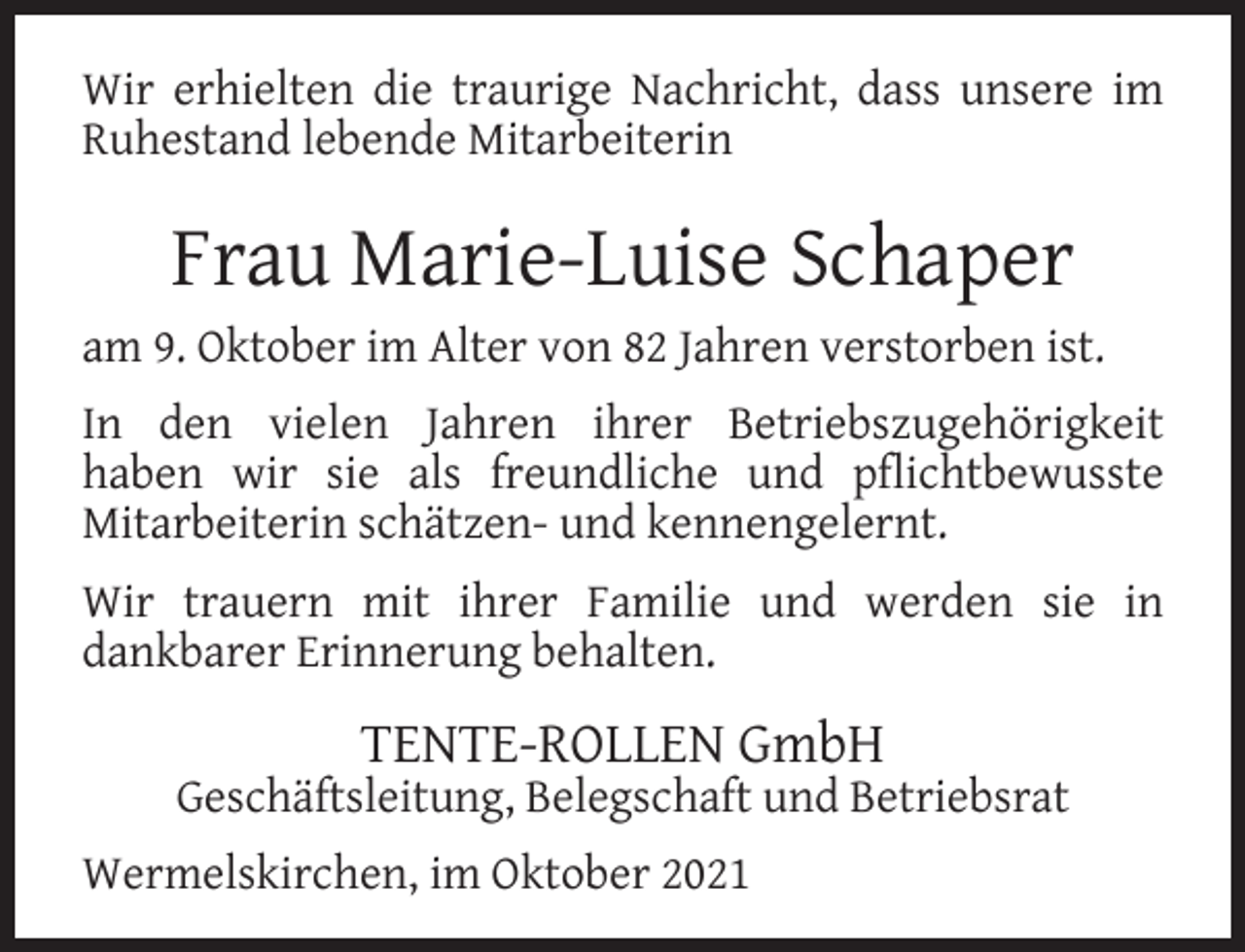<p>Wir erhielten die traurige Nachricht, dass unsere im<br />Ruhestand lebende Mitarbeiterin</p><p>Frau Marie-Luise Schaper<br />am 9. Oktober im Alter von 82 Jahren verstorben ist.<br />In den vielen Jahren ihrer Betriebszugehörigkeit<br />haben wir sie als freundliche und pﬂichtbewusste<br />Mitarbeiterin schätzen- und kennengelernt.<br />Wir trauern mit ihrer Familie und werden sie in<br />dankbarer Erinnerung behalten.</p><p>TENTE-ROLLEN GmbH</p><p>Geschäftsleitung, Belegschaft und Betriebsrat<br />Wermelskirchen, im Oktober 2021</p>