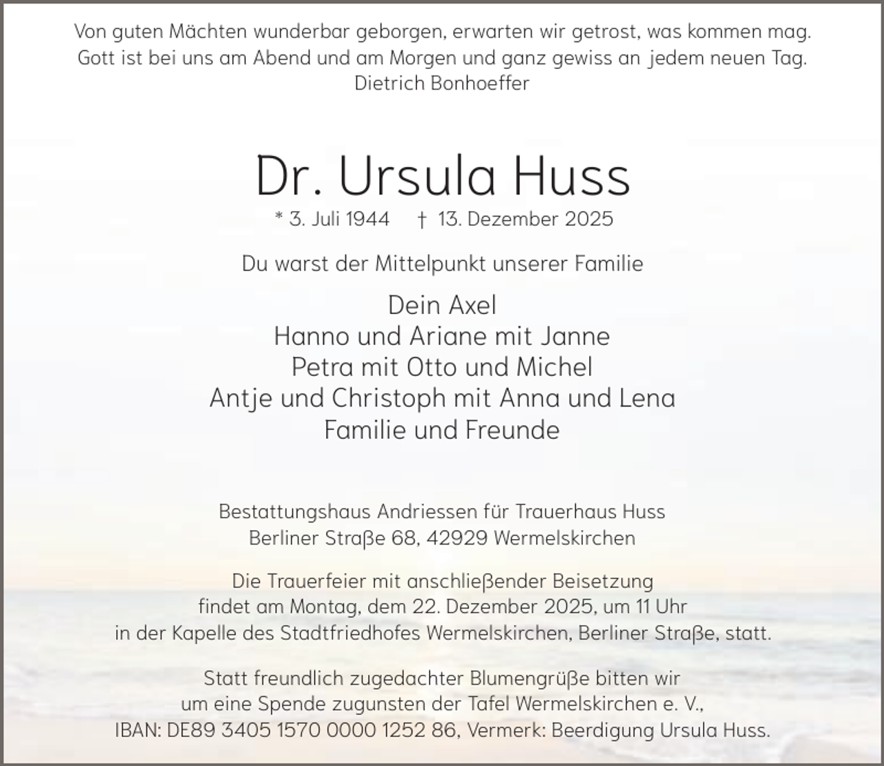<p>Von guten Mächten wunderbar geborgen, erwarten wir getrost, was kommen mag.<br />Gott ist bei uns am Abend und am Morgen und ganz gewiss an jedem neuen Tag.<br />Dietrich Bonhoeffer</p><p>Dr. Ursula Huss<br />* 3. Juli 1944</p><p>† 13. Dezember 2025</p><p>Du warst der Mittelpunkt unserer Familie</p><p>Dein Axel<br />Hanno und Ariane mit Janne<br />Petra mit Otto und Michel<br />Antje und Christoph mit Anna und Lena<br />Familie und Freunde<br />Bestattungshaus Andriessen für Trauerhaus Huss<br />Berliner Straße 68, 42929 Wermelskirchen<br />Die Trauerfeier mit anschließender Beisetzung<br />findet am Montag, dem 22. Dezember 2025, um 11 Uhr<br />in der Kapelle des Stadtfriedhofes Wermelskirchen, Berliner Straße, statt.<br />Statt freundlich zugedachter Blumengrüße bitten wir<br />um eine Spende zugunsten der Tafel Wermelskirchen e. V.,<br />IBAN: DE89 3405 157000 1252 86, Vermerk: Beerdigung Ursula Huss.</p>