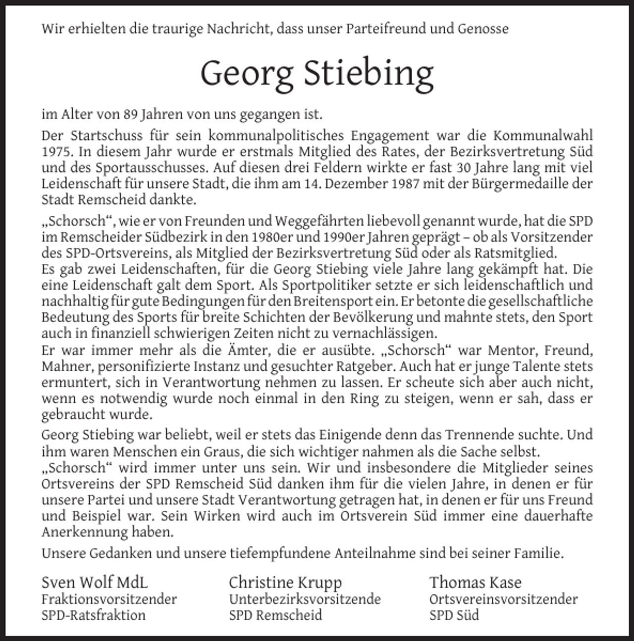 <p>Wir erhielten die traurige Nachricht, dass unser Parteifreund und Genosse</p><p>Georg Stiebing<br />im Alter von 89 Jahren von uns gegangen ist.<br />Der Startschuss für sein kommunalpolitisches Engagement war die Kommunalwahl<br />1975. In diesem Jahr wurde er erstmals Mitglied des Rates, der Bezirksvertretung Süd<br />und des Sportausschusses. Auf diesen drei Feldern wirkte er fast 30 Jahre lang mit viel<br />Leidenschaft für unsere Stadt, die ihm am 14. Dezember 1987 mit der Bürgermedaille der<br />Stadt Remscheid dankte.<br />„Schorsch“, wie er von Freunden und Weggefährten liebevoll genannt wurde, hat die SPD<br />im Remscheider Südbezirk in den 1980er und 1990er Jahren geprägt – ob als Vorsitzender<br />des SPD-Ortsvereins, als Mitglied der Bezirksvertretung Süd oder als Ratsmitglied.<br />Es gab zwei Leidenschaften, für die Georg Stiebing viele Jahre lang gekämpft hat. Die<br />eine Leidenschaft galt dem Sport. Als Sportpolitiker setzte er sich leidenschaftlich und<br />nachhaltig für gute Bedingungen für den Breitensport ein. Er betonte die gesellschaftliche<br />Bedeutung des Sports für breite Schichten der Bevölkerung und mahnte stets, den Sport<br />auch in ﬁnanziell schwierigen Zeiten nicht zu vernachlässigen.<br />Er war immer mehr als die Ämter, die er ausübte. „Schorsch“ war Mentor, Freund,<br />Mahner, personiﬁzierte Instanz und gesuchter Ratgeber. Auch hat er junge Talente stets<br />ermuntert, sich in Verantwortung nehmen zu lassen. Er scheute sich aber auch nicht,<br />wenn es notwendig wurde noch einmal in den Ring zu steigen, wenn er sah, dass er<br />gebraucht wurde.<br />Georg Stiebing war beliebt, weil er stets das Einigende denn das Trennende suchte. Und<br />ihm waren Menschen ein Graus, die sich wichtiger nahmen als die Sache selbst.<br />„Schorsch“ wird immer unter uns sein. Wir und insbesondere die Mitglieder seines<br />Ortsvereins der SPD Remscheid Süd danken ihm für die vielen Jahre, in denen er für<br />unsere Partei und unsere Stadt Verantwortung getragen hat, in denen er für uns Freund<br />und Beispiel war. Sein Wirken wird auch im Ortsverein Süd immer eine dauerhafte<br />Anerkennung haben.<br />Unsere Gedanken und unsere tiefempfundene Anteilnahme sind bei seiner Familie.</p><p>Sven Wolf MdL</p><p>Fraktionsvorsitzender<br />SPD-Ratsfraktion</p><p>Christine Krupp</p><p>Unterbezirksvorsitzende<br />SPD Remscheid</p><p>Thomas Kase</p><p>Ortsvereinsvorsitzender<br />SPD Süd</p>