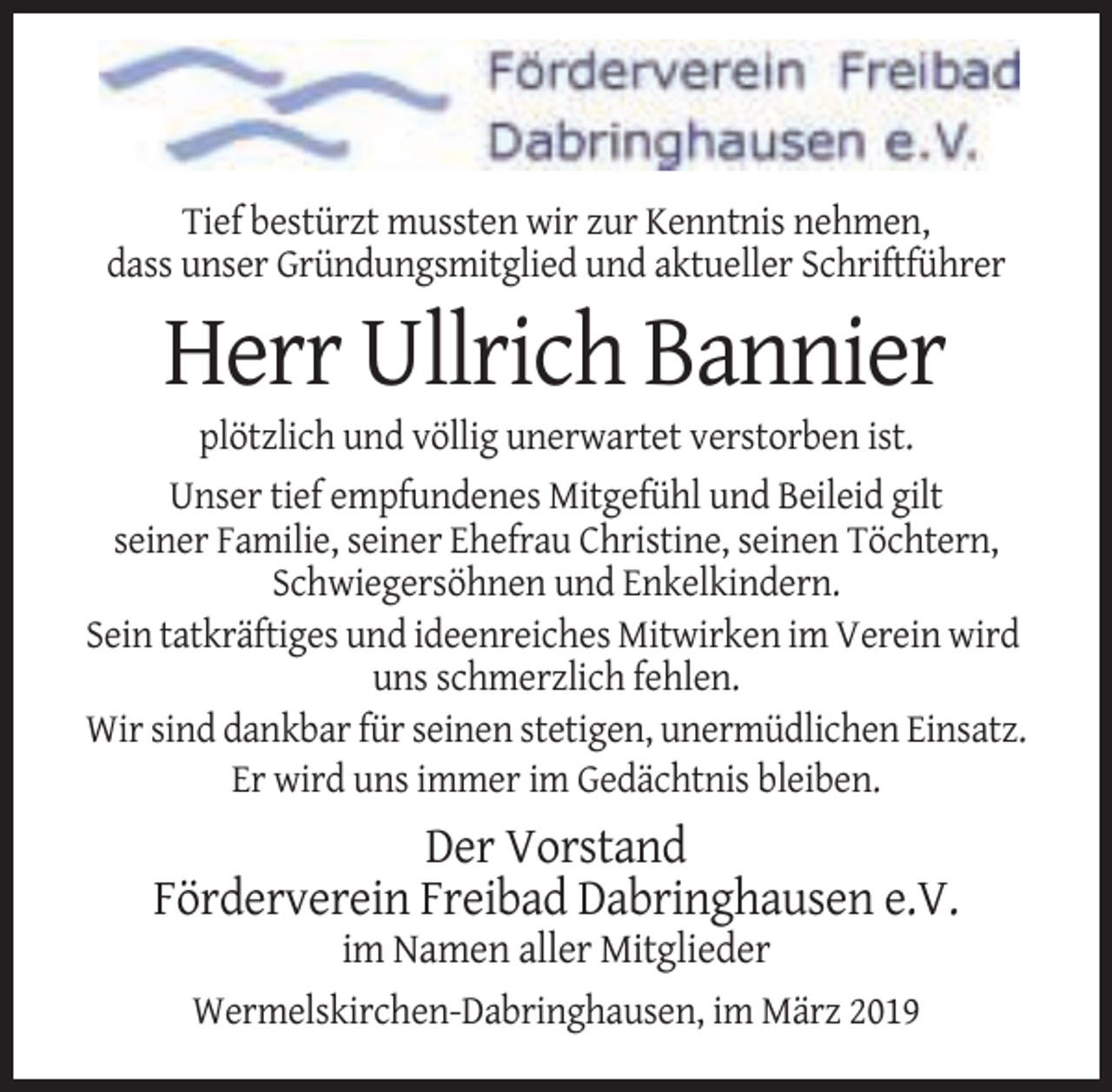 <p>Tief bestürzt mussten wir zur Kenntnis nehmen,<br />dass unser Gründungsmitglied und aktueller Schriftführer</p><p>Herr Ullrich Bannier<br />plötzlich und völlig unerwartet verstorben ist.<br />Unser tief empfundenes Mitgefühl und Beileid gilt<br />seiner Familie, seiner Ehefrau Christine, seinen Töchtern,<br />Schwiegersöhnen und Enkelkindern.<br />Sein tatkräftiges und ideenreiches Mitwirken im Verein wird<br />uns schmerzlich fehlen.<br />Wir sind dankbar für seinen stetigen, unermüdlichen Einsatz.<br />Er wird uns immer im Gedächtnis bleiben.</p><p>Der Vorstand<br />Förderverein Freibad Dabringhausen e.V.<br />im Namen aller Mitglieder<br />Wermelskirchen-Dabringhausen, im März 2019</p>