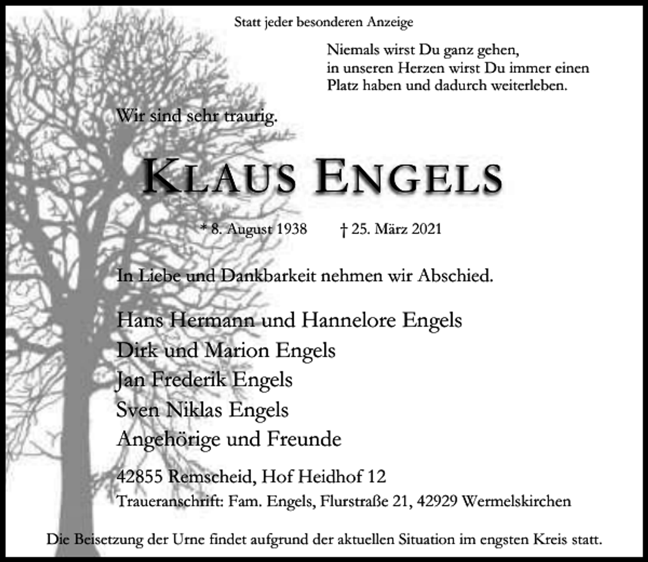 <p>Statt jeder besonderen Anzeige</p><p>Niemals wirst Du ganz gehen,<br />in unseren Herzen wirst Du immer einen<br />Platz haben und dadurch weiterleben.</p><p>Wir sind sehr traurig.</p><p>K LAUS E NGELS<br />* 8. August 1938</p><p>† 25. März 2021</p><p>In Liebe und Dankbarkeit nehmen wir Abschied.</p><p>Hans Hermann und Hannelore Engels<br />Dirk und Marion Engels<br />Jan Frederik Engels<br />Sven Niklas Engels<br />Angehörige und Freunde<br />42855 Remscheid, Hof Heidhof 12<br />Traueranschrift: Fam. Engels, Flurstraße 21, 42929 Wermelskirchen<br />Die Beisetzung der Urne findet aufgrund der aktuellen Situation im engsten Kreis statt.</p>