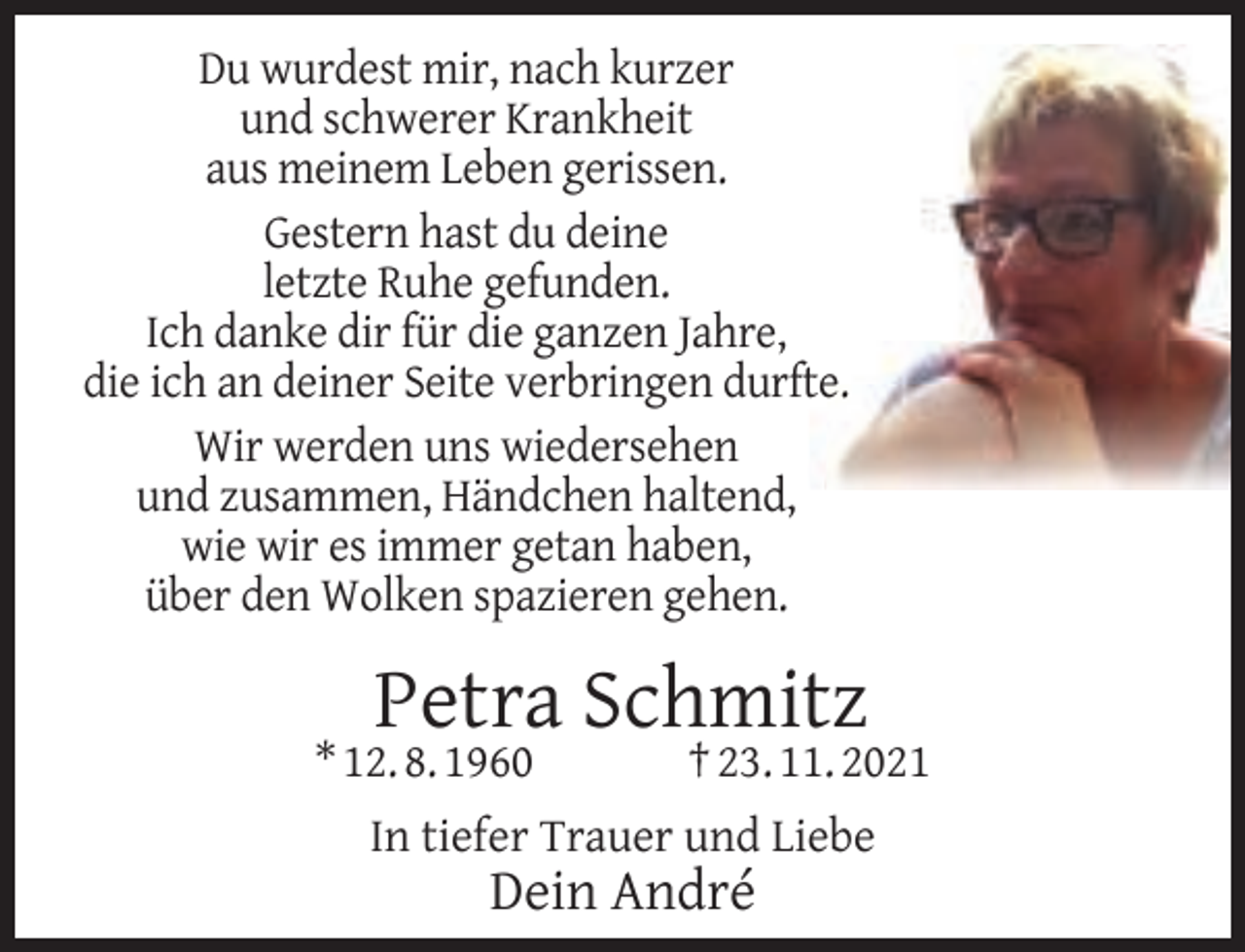 <p>Du wurdest mir, nach kurzer<br />und schwerer Krankheit<br />aus meinem Leben gerissen.<br />Gestern hast du deine<br />letzte Ruhe gefunden.<br />Ich danke dir für die ganzen Jahre,<br />die ich an deiner Seite verbringen durfte.<br />Wir werden uns wiedersehen<br />und zusammen, Händchen haltend,<br />wie wir es immer getan haben,<br />über den Wolken spazieren gehen.</p><p>Petra Schmitz</p><p>* 12. 8. 1960</p><p>† 23. 11. 2021</p><p>In tiefer Trauer und Liebe</p><p>Dein André</p>