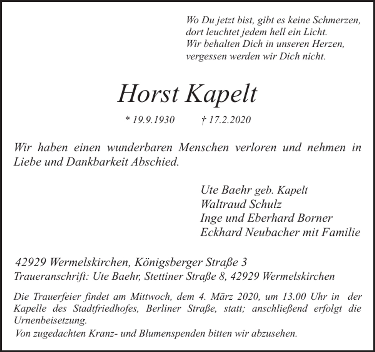 <p>Wo Du jetzt bist, gibt es keine Schmerzen,<br />dort leuchtet jedem hell ein Licht.<br />Wir behalten Dich in unseren Herzen,<br />vergessen werden wir Dich nicht.</p><p>Horst Kapelt<br />* 19.9.1930</p><p>† 17.2.2020</p><p>Wir haben einen wunderbaren Menschen verloren und nehmen in<br />Liebe und Dankbarkeit Abschied.<br />Ute Baehr geb. Kapelt<br />Waltraud Schulz<br />Inge und Eberhard Borner<br />Eckhard Neubacher mit Familie<br />42929 Wermelskirchen, Königsberger Straße 3</p><p>Traueranschrift: Ute Baehr, Stettiner Straße 8, 42929 Wermelskirchen<br />Die Trauerfeier findet am Mittwoch, dem 4. März 2020, um 13.00 Uhr in der<br />Kapelle des Stadtfriedhofes, Berliner Straße, statt; anschließend erfolgt die<br />Urnenbeisetzung.<br />Von zugedachten Kranz- und Blumenspenden bitten wir abzusehen.</p>