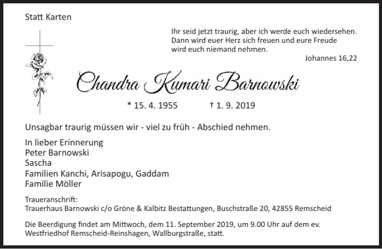 <p>Statt Karten<br />Ihr seid jetzt traurig, aber ich werde euch wiedersehen.<br />Dann wird euer Herz sich freuen und eure Freude<br />wird euch niemand nehmen.<br />Johannes 16,22</p><p>* 15. 4. 1955</p><p>† 1. 9. 2019</p><p>Unsagbar traurig müssen wir - viel zu früh - Abschied nehmen.<br />In lieber Erinnerung<br />Peter Barnowski<br />Sascha<br />Familien Kanchi, Arisapogu, Gaddam<br />Familie Möller<br />Traueranschrift:<br />Trauerhaus Barnowski c/o Gröne &amp; Kalbitz Bestattungen, Buschstraße 20, 42855 Remscheid<br />Die Beerdigung findet am Mittwoch, dem 11. September 2019, um 9.00 Uhr auf dem ev.<br />Westfriedhof Remscheid-Reinshagen, Wallburgstraße, statt.</p>