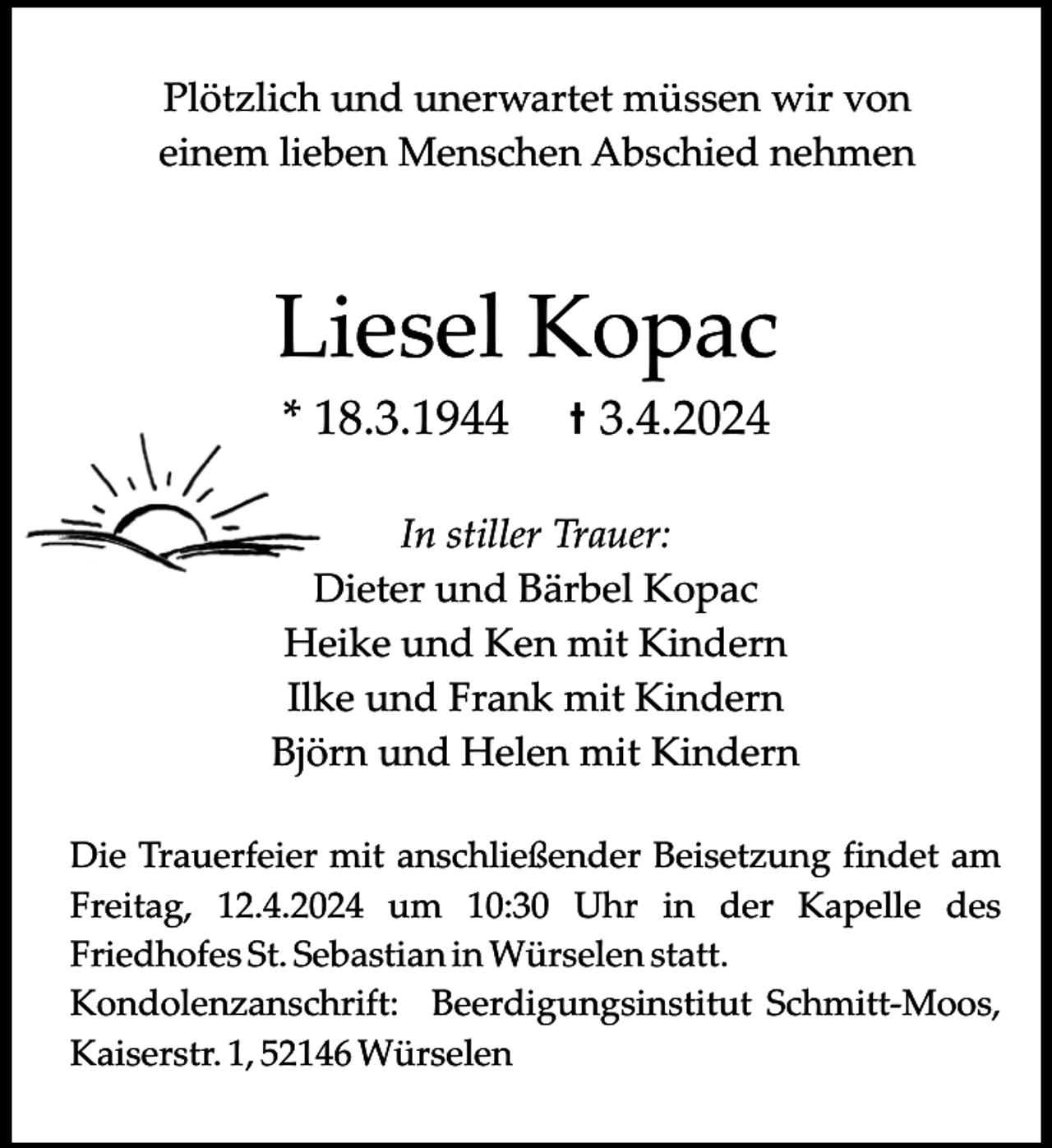 <p>Plötzlich und unerwartet müssen wir von<br />einem lieben Menschen Abschied nehmen</p><p>Liesel Kopac<br />* 18.3.1944</p><p>t 3.4.2024</p><p>In stiller Trauer:<br />Dieter und Bärbel Kopac<br />Heike und Ken mit Kindern<br />Ilke und Frank mit Kindern<br />Björn und Helen mit Kindern<br />Die Trauerfeier mit anschließender Beisetzung findet am<br />Freitag, 12.4.2024 um 10:30 Uhr in der Kapelle des<br />Friedhofes St. Sebastian in Würselen statt.<br />Kondolenzanschrift: Beerdigungsinstitut Schmitt-Moos,<br />Kaiserstr. 1, 52146 Würselen</p>