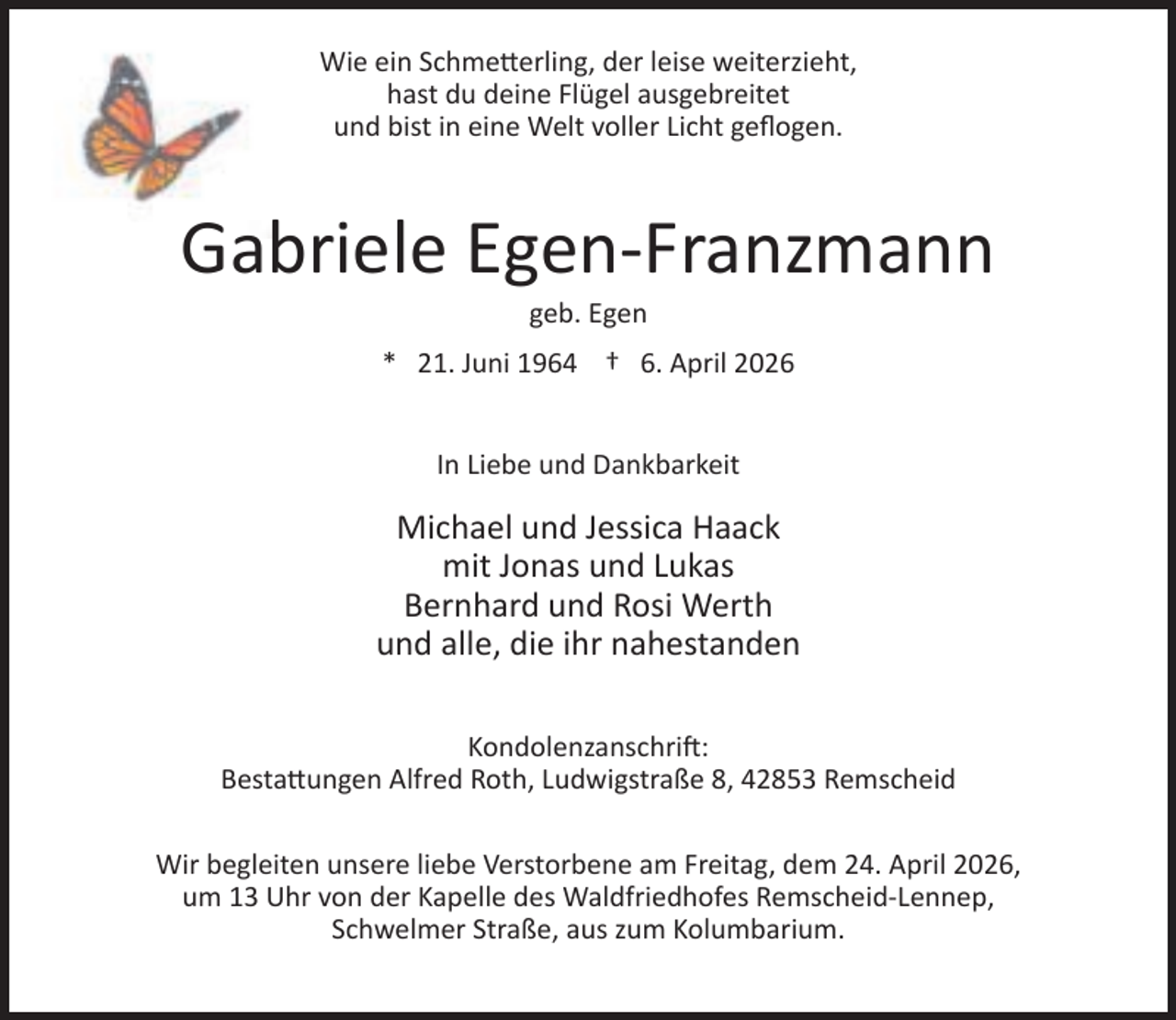<p>Wie ein Schme erling, der leise weiterzieht,<br />hast du deine Flügel ausgebreitet<br />und bist in eine Welt voller Licht geﬂogen.</p><p>Gabriele Egen-Franzmann<br />geb. Egen</p><p>* 21. Juni 1964 † 6. April 2026<br />In Liebe und Dankbarkeit</p><p>Michael und Jessica Haack<br />mit Jonas und Lukas<br />Bernhard und Rosi Werth<br />und alle, die ihr nahestanden<br />Kondolenzanschri :<br />Besta ungen Alfred Roth, Ludwigstraße 8, 42853 Remscheid<br />Wir begleiten unsere liebe Verstorbene am Freitag, dem 24. April 2026,<br />um 13 Uhr von der Kapelle des Waldfriedhofes Remscheid-Lennep,<br />Schwelmer Straße, aus zum Kolumbarium.</p>