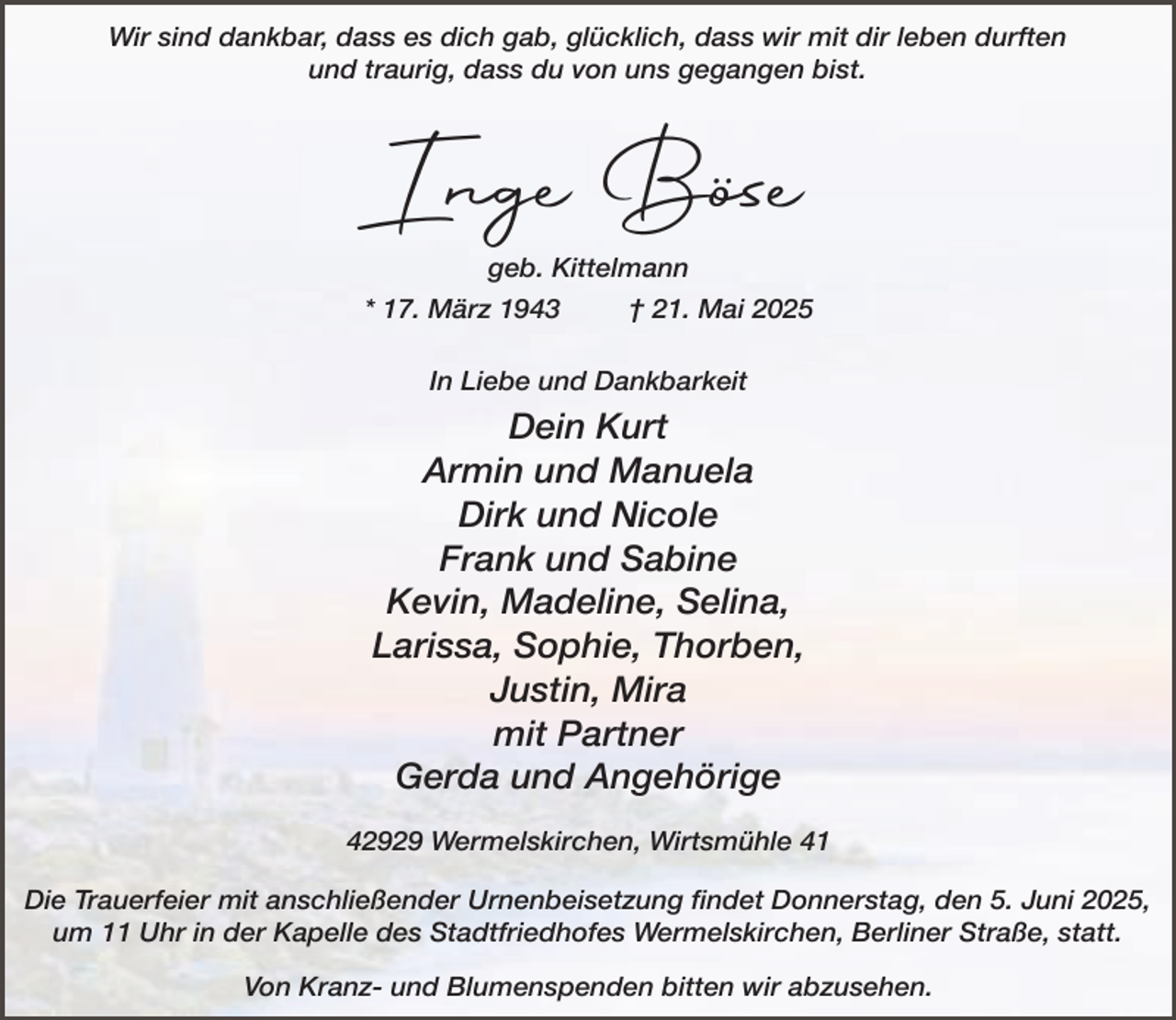 <p>Wir sind dankbar, dass es dich gab, glücklich, dass wir mit dir leben durften<br />und traurig, dass du von uns gegangen bist.</p><p>Inge Böse<br />geb. Kittelmann<br />* 17. März 1943</p><p>† 21. Mai 2025</p><p>In Liebe und Dankbarkeit</p><p>Dein Kurt<br />Armin und Manuela<br />Dirk und Nicole<br />Frank und Sabine<br />Kevin, Madeline, Selina,<br />Larissa, Sophie, Thorben,<br />Justin, Mira<br />mit Partner<br />Gerda und Angehörige<br />42929 Wermelskirchen, Wirtsmühle 41<br />Die Trauerfeier mit anschließender Urnenbeisetzung findet Donnerstag, den 5. Juni 2025,<br />um 11 Uhr in der Kapelle des Stadtfriedhofes Wermelskirchen, Berliner Straße, statt.<br />Von Kranz- und Blumenspenden bitten wir abzusehen.</p>