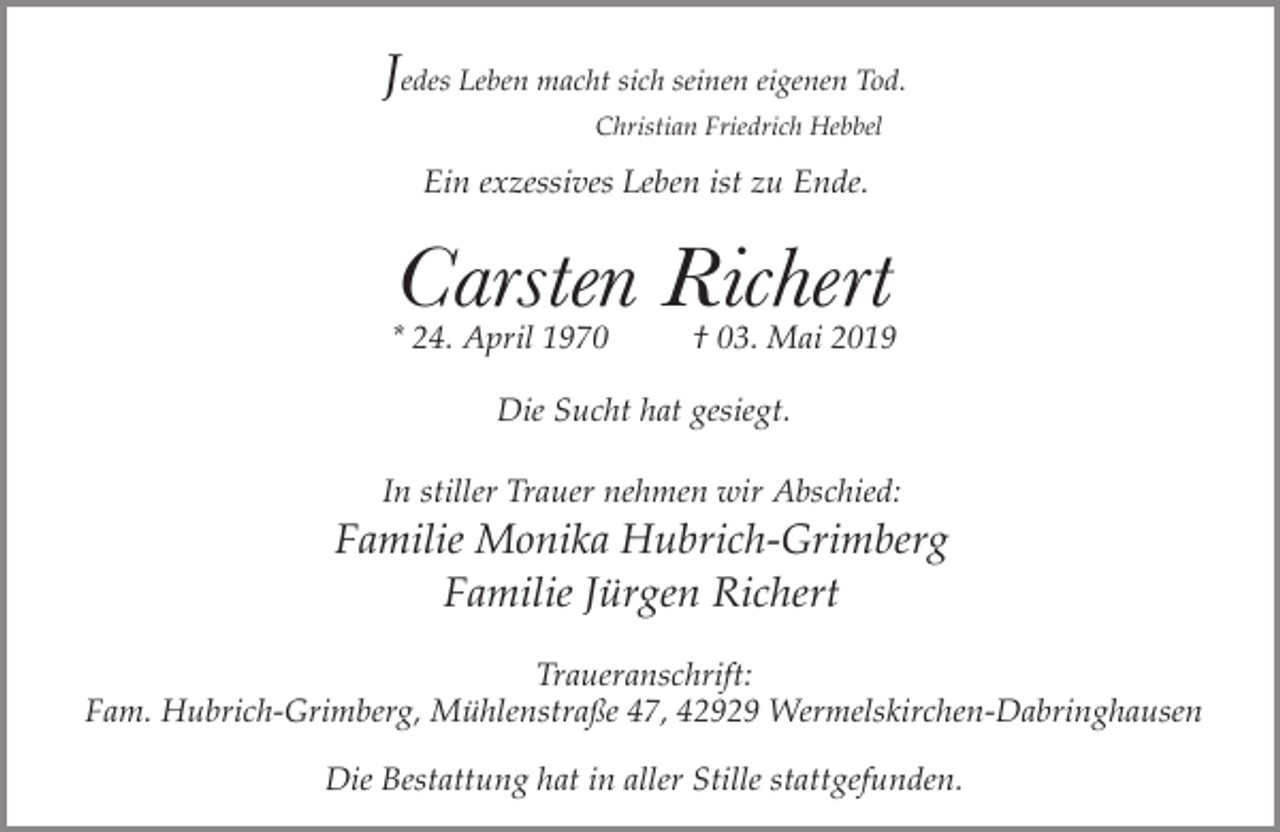 <p>Jedes Leben macht sich seinen eigenen Tod.<br />Christian Friedrich Hebbel</p><p>Ein exzessives Leben ist zu Ende.</p><p>Carsten Richert</p><p>* 24. April 1970</p><p>† 03. Mai 2019</p><p>Die Sucht hat gesiegt.<br />In stiller Trauer nehmen wir Abschied:</p><p>Familie Monika Hubrich-Grimberg<br />Familie Jürgen Richert<br />Traueranschrift:<br />Fam. Hubrich-Grimberg, Mühlenstraße 47, 42929 Wermelskirchen-Dabringhausen<br />Die Bestattung hat in aller Stille stattgefunden.</p>