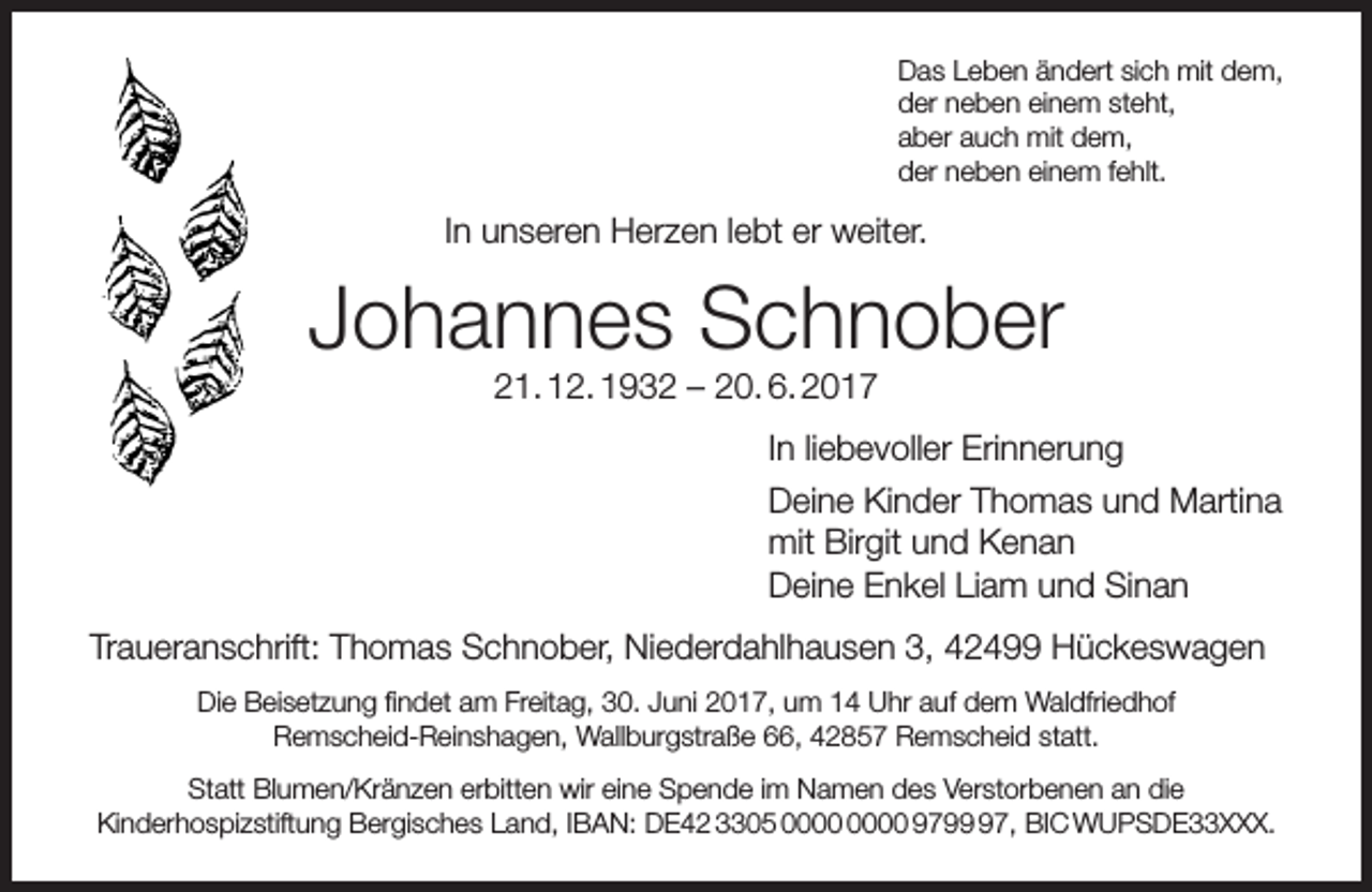 <p>Das Leben ändert sich mit dem,<br />der neben einem steht,<br />aber auch mit dem,<br />der neben einem fehlt.</p><p>In unseren Herzen lebt er weiter.</p><p>Johannes Schnober<br />21. 12. 1932 – 20. 6. 2017</p><p>In liebevoller Erinnerung<br />Deine Kinder Thomas und Martina<br />mit Birgit und Kenan<br />Deine Enkel Liam und Sinan<br />Traueranschrift: Thomas Schnober, Niederdahlhausen 3, 42499 Hückeswagen<br />Die Beisetzung findet am Freitag, 30. Juni 2017, um 14 Uhr auf dem Waldfriedhof<br />Remscheid-Reinshagen, Wallburgstraße 66, 42857 Remscheid statt.<br />Statt Blumen/Kränzen erbitten wir eine Spende im Namen des Verstorbenen an die<br />Kinderhospizstiftung Bergisches Land, IBAN: DE42 3305 9797, BIC WUPSDE33XXX.</p>