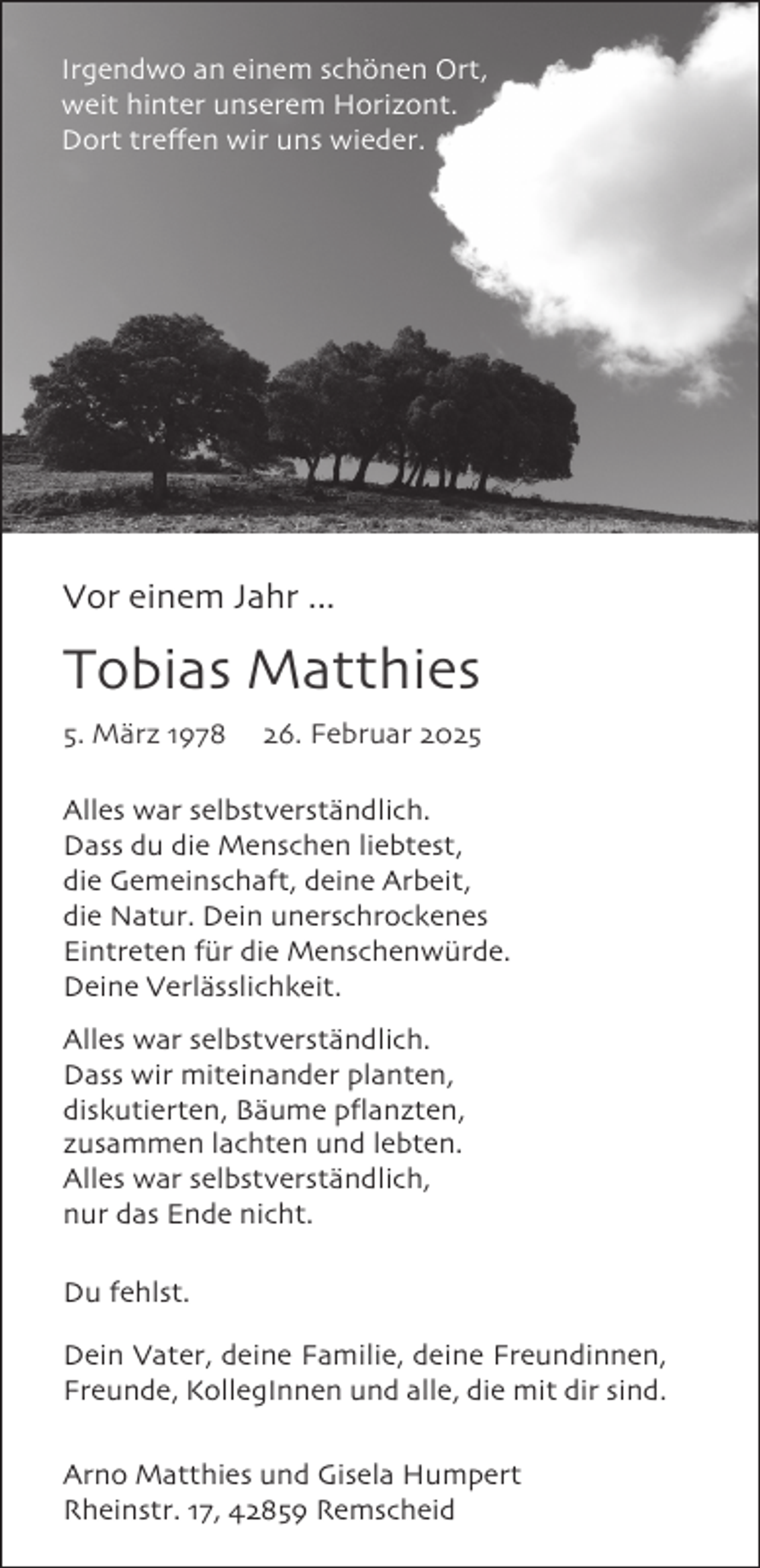 <p>Irgendwo an einem schönen Ort,<br />weit hinter unserem Horizont.<br />Dort treffen wir uns wieder.</p>
<p>Vor einem Jahr ...</p>
<p>Tobias Matthies<br />5. März 1978</p>
<p>26. Februar 2025</p>
<p>Alles war selbstverständlich.<br />Dass du die Menschen liebtest,<br />die Gemeinschaft, deine Arbeit,<br />die Natur. Dein unerschrockenes<br />Eintreten für die Menschenwürde.<br />Deine Verlässlichkeit.<br />Alles war selbstverständlich.<br />Dass wir miteinander planten,<br />diskutierten, Bäume pflanzten,<br />zusammen lachten und lebten.<br />Alles war selbstverständlich,<br />nur das Ende nicht.<br />Du fehlst.<br />Dein Vater, deine Familie, deine Freundinnen,<br />Freunde, KollegInnen und alle, die mit dir sind.<br />Arno Matthies und Gisela Humpert<br />Rheinstr. 17, 42859 Remscheid</p>