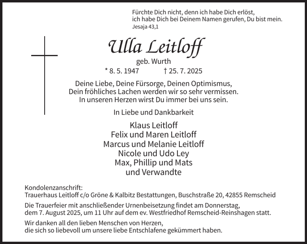 <p>Fürchte Dich nicht, denn ich habe Dich erlöst,<br />ich habe Dich bei Deinem Namen gerufen, Du bist mein.<br />Jesaja 43,1</p><p>Ulla Leitloff<br />geb. Wurth<br />* 8. 5. 1947<br />† 25. 7. 2025<br />Deine Liebe, Deine Fürsorge, Deinen Optimismus,<br />Dein fröhliches Lachen werden wir so sehr vermissen.<br />In unseren Herzen wirst Du immer bei uns sein.<br />In Liebe und Dankbarkeit</p><p>Klaus Leitloff<br />Felix und Maren Leitloff<br />Marcus und Melanie Leitloff<br />Nicole und Udo Ley<br />Max, Phillip und Mats<br />und Verwandte<br />Kondolenzanschrift:<br />Trauerhaus Leitloff c/o Gröne &amp; Kalbitz Bestattungen, Buschstraße 20, 42855 Remscheid<br />Die Trauerfeier mit anschließender Urnenbeisetzung findet am Donnerstag,<br />dem 7. August 2025, um 11 Uhr auf dem ev. Westfriedhof Remscheid-Reinshagen statt.<br />Wir danken all den lieben Menschen von Herzen,<br />die sich so liebevoll um unsere liebe Entschlafene gekümmert haben.</p>