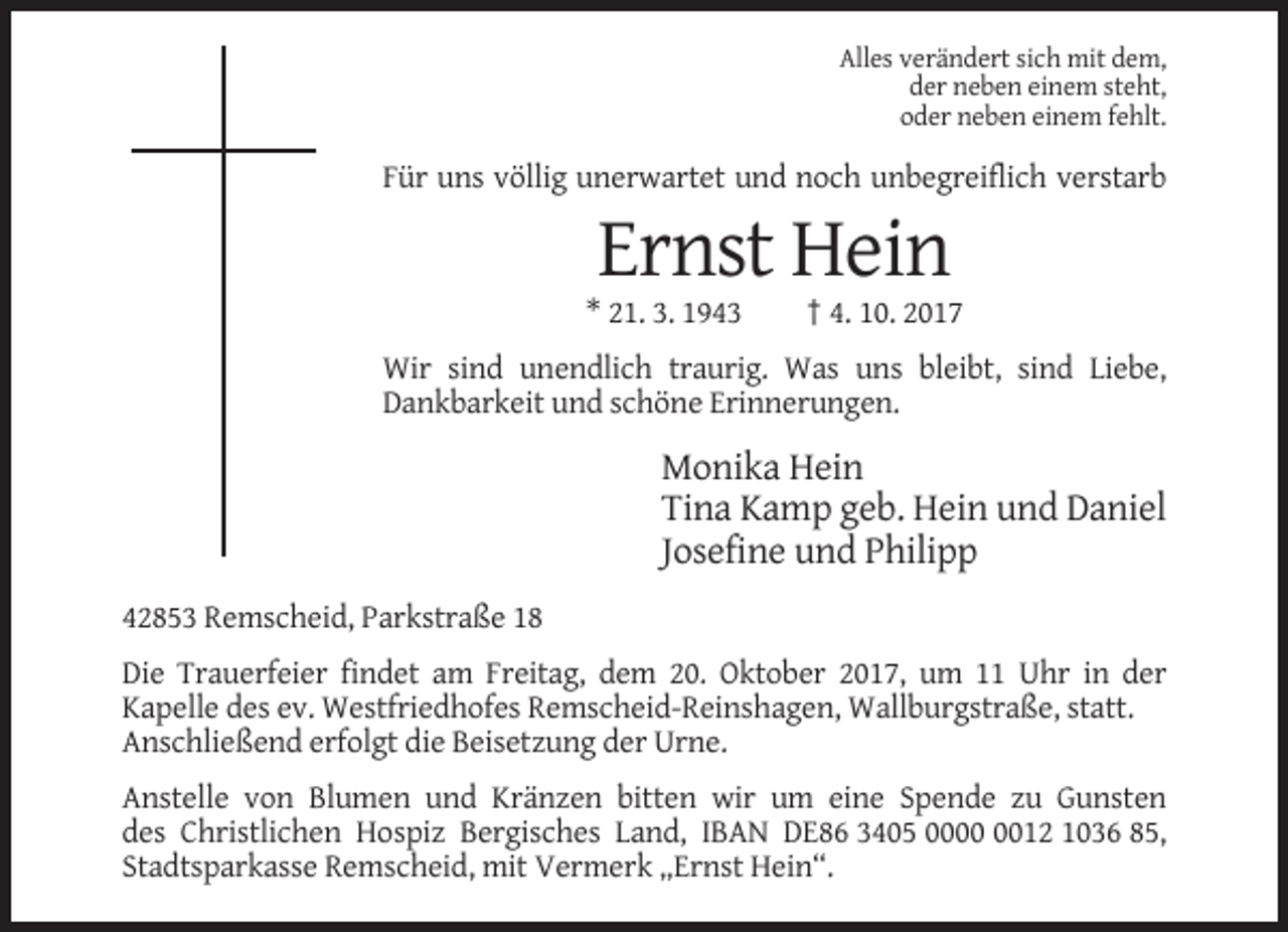 <p>Alles verändert sich mit dem,<br />der neben einem steht,<br />oder neben einem fehlt.</p><p>Für uns völlig unerwartet und noch unbegreiflich verstarb</p><p>Ernst Hein<br />* 21. 3. 1943</p><p>† 4. 10. 2017</p><p>Wir sind unendlich traurig. Was uns bleibt, sind Liebe,<br />Dankbarkeit und schöne Erinnerungen.</p><p>Monika Hein<br />Tina Kamp geb. Hein und Daniel<br />Josefine und Philipp<br />42853 Remscheid, Parkstraße 18<br />Die Trauerfeier findet am Freitag, dem 20. Oktober 2017, um 11 Uhr in der<br />Kapelle des ev. Westfriedhofes Remscheid-Reinshagen, Wallburgstraße, statt.<br />Anschließend erfolgt die Beisetzung der Urne.<br />Anstelle von Blumen und Kränzen bitten wir um eine Spende zu Gunsten<br />des Christlichen Hospiz Bergisches Land, IBAN DE86 3405 0012 1036 85,<br />Stadtsparkasse Remscheid, mit Vermerk „Ernst Hein“.</p>