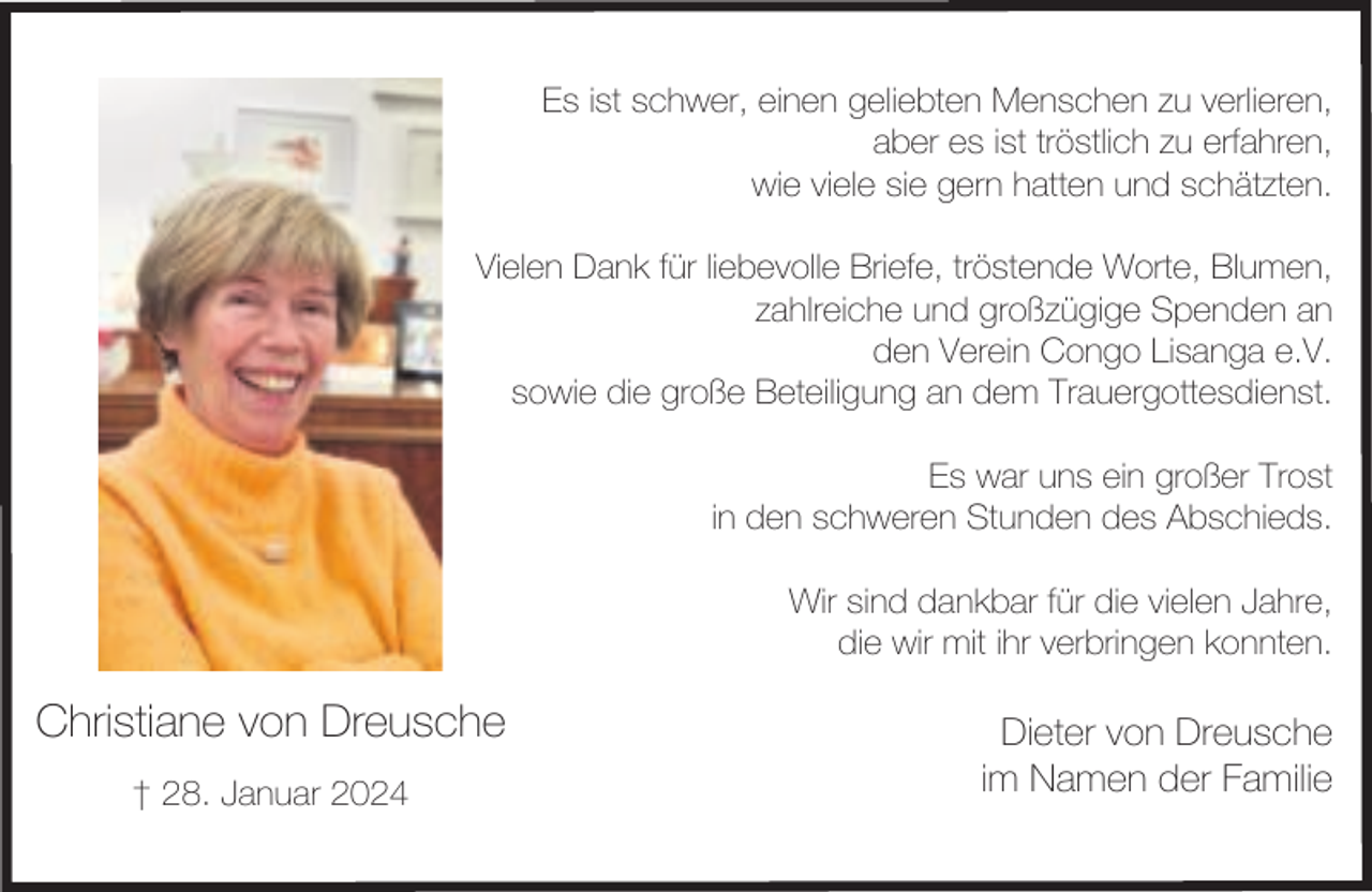 <p>Es ist schwer, einen geliebten Menschen zu verlieren,<br />aber es ist tröstlich zu erfahren,<br />wie viele sie gern hatten und schätzten.<br />Vielen Dank für liebevolle Briefe, tröstende Worte, Blumen,<br />zahlreiche und großzügige Spenden an<br />den Verein Congo Lisanga e.V.<br />sowie die große Beteiligung an dem Trauergottesdienst.<br />Es war uns ein großer Trost<br />in den schweren Stunden des Abschieds.<br />Wir sind dankbar für die vielen Jahre,<br />die wir mit ihr verbringen konnten.</p><p>Christiane von Dreusche<br />† 28. Januar 2024</p><p>Dieter von Dreusche<br />im Namen der Familie</p>