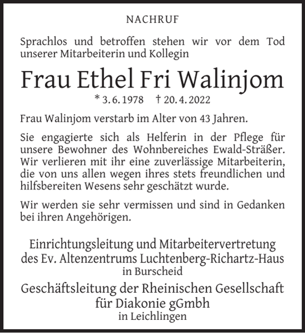 <p>NACHRUF<br />Sprachlos und betroffen stehen wir vor dem Tod<br />unserer Mitarbeiterin und Kollegin</p><p>Frau Ethel Fri Walinjom<br />* 3. 6. 1978</p><p>† 20. 4. 2022</p><p>Frau Walinjom verstarb im Alter von 43 Jahren.<br />Sie engagierte sich als Helferin in der Pﬂege für<br />unsere Bewohner des Wohnbereiches Ewald-Sträßer.<br />Wir verlieren mit ihr eine zuverlässige Mitarbeiterin,<br />die von uns allen wegen ihres stets freundlichen und<br />hilfsbereiten Wesens sehr geschätzt wurde.<br />Wir werden sie sehr vermissen und sind in Gedanken<br />bei ihren Angehörigen.</p><p>Einrichtungsleitung und Mitarbeitervertretung<br />des Ev. Altenzentrums Luchtenberg-Richartz-Haus<br />in Burscheid</p><p>Geschäftsleitung der Rheinischen Gesellschaft<br />für Diakonie gGmbh<br />in Leichlingen</p>