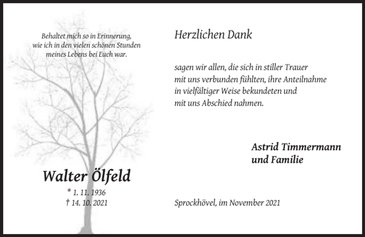 <p>Behaltet mich so in Erinnerung,<br />wie ich in den vielen schönen Stunden<br />meines Lebens bei Euch war.</p><p>Herzlichen Dank<br />sagen wir allen, die sich in stiller Trauer<br />mit uns verbunden fühlten, ihre Anteilnahme<br />in vielfältiger Weise bekundeten und<br />mit uns Abschied nahmen.</p><p>Astrid Timmermann<br />und Familie</p><p>Walter Ölfeld<br />* 1. 11. 1936<br />† 14. 10. 2021</p><p>Sprockhövel, im November 2021</p>
