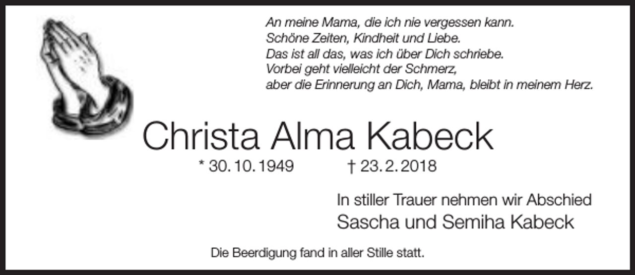 <p>An meine Mama, die ich nie vergessen kann.<br />Schöne Zeiten, Kindheit und Liebe.<br />Das ist all das, was ich über Dich schriebe.<br />Vorbei geht vielleicht der Schmerz,<br />aber die Erinnerung an Dich, Mama, bleibt in meinem Herz.</p><p>Christa Alma Kabeck<br />* 30. 10. 1949</p><p>† 23. 2. 2018</p><p>In stiller Trauer nehmen wir Abschied</p><p>Sascha und Semiha Kabeck<br />Die Beerdigung fand in aller Stille statt.</p>