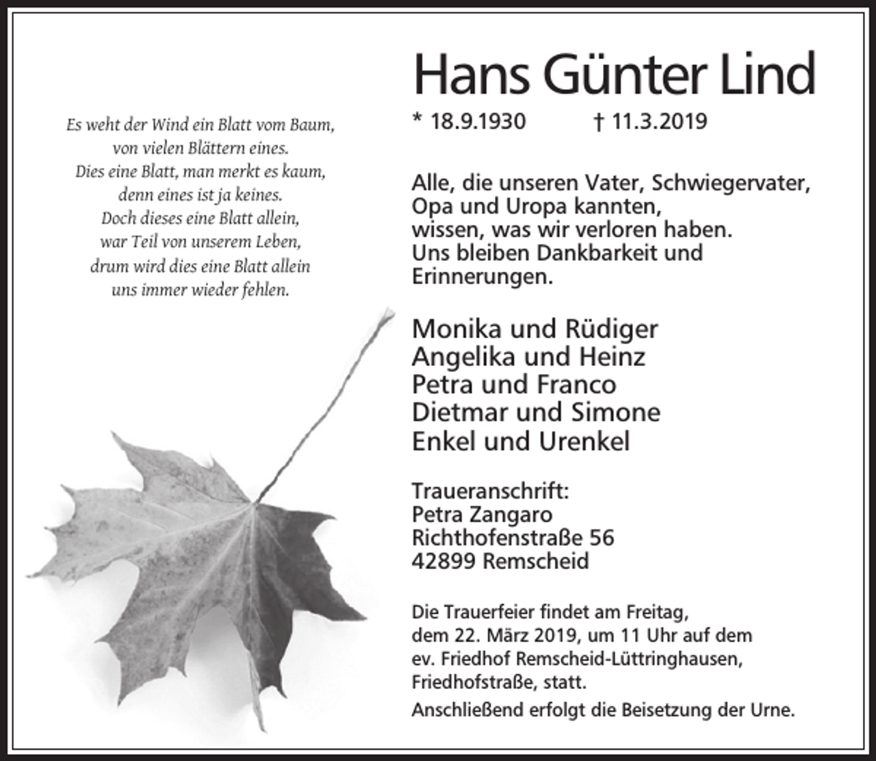 <p>Es weht der Wind ein Blatt vom Baum,<br />von vielen Blättern eines.<br />Dies eine Blatt, man merkt es kaum,<br />denn eines ist ja keines.<br />Doch dieses eine Blatt allein,<br />war Teil von unserem Leben,<br />drum wird dies eine Blatt allein<br />uns immer wieder fehlen.</p><p>Hans Günter Lind<br />* 18.9.1930</p><p>† 11.3.2019</p><p>Alle, die unseren Vater, Schwiegervater,<br />Opa und Uropa kannten,<br />wissen, was wir verloren haben.<br />Uns bleiben Dankbarkeit und<br />Erinnerungen.</p><p>Monika und Rüdiger<br />Angelika und Heinz<br />Petra und Franco<br />Dietmar und Simone<br />Enkel und Urenkel<br />Traueranschrift:<br />Petra Zangaro<br />Richthofenstraße 56<br />42899 Remscheid<br />Die Trauerfeier ﬁndet am Freitag,<br />dem 22. März 2019, um 11 Uhr auf dem<br />ev. Friedhof Remscheid-Lüttringhausen,<br />Friedhofstraße, statt.<br />Anschließend erfolgt die Beisetzung der Urne.</p>