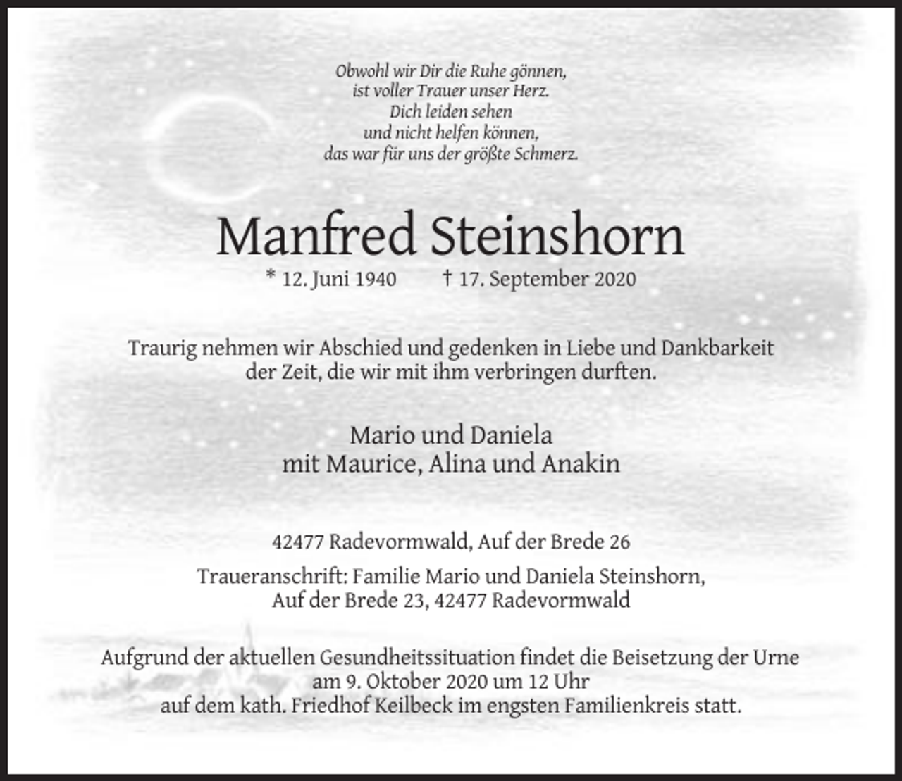 <p>Obwohl wir Dir die Ruhe gönnen,<br />ist voller Trauer unser Herz.<br />Dich leiden sehen<br />und nicht helfen können,<br />das war für uns der größte Schmerz.</p><p>Manfred Steinshorn<br />* 12. Juni 1940</p><p>† 17. September 2020</p><p>Traurig nehmen wir Abschied und gedenken in Liebe und Dankbarkeit<br />der Zeit, die wir mit ihm verbringen durften.</p><p>Mario und Daniela<br />mit Maurice, Alina und Anakin<br />42477 Radevormwald, Auf der Brede 26<br />Traueranschrift: Familie Mario und Daniela Steinshorn,<br />Auf der Brede 23, 42477 Radevormwald<br />Aufgrund der aktuellen Gesundheitssituation findet die Beisetzung der Urne<br />am 9. Oktober 2020 um 12 Uhr<br />auf dem kath. Friedhof Keilbeck im engsten Familienkreis statt.</p>