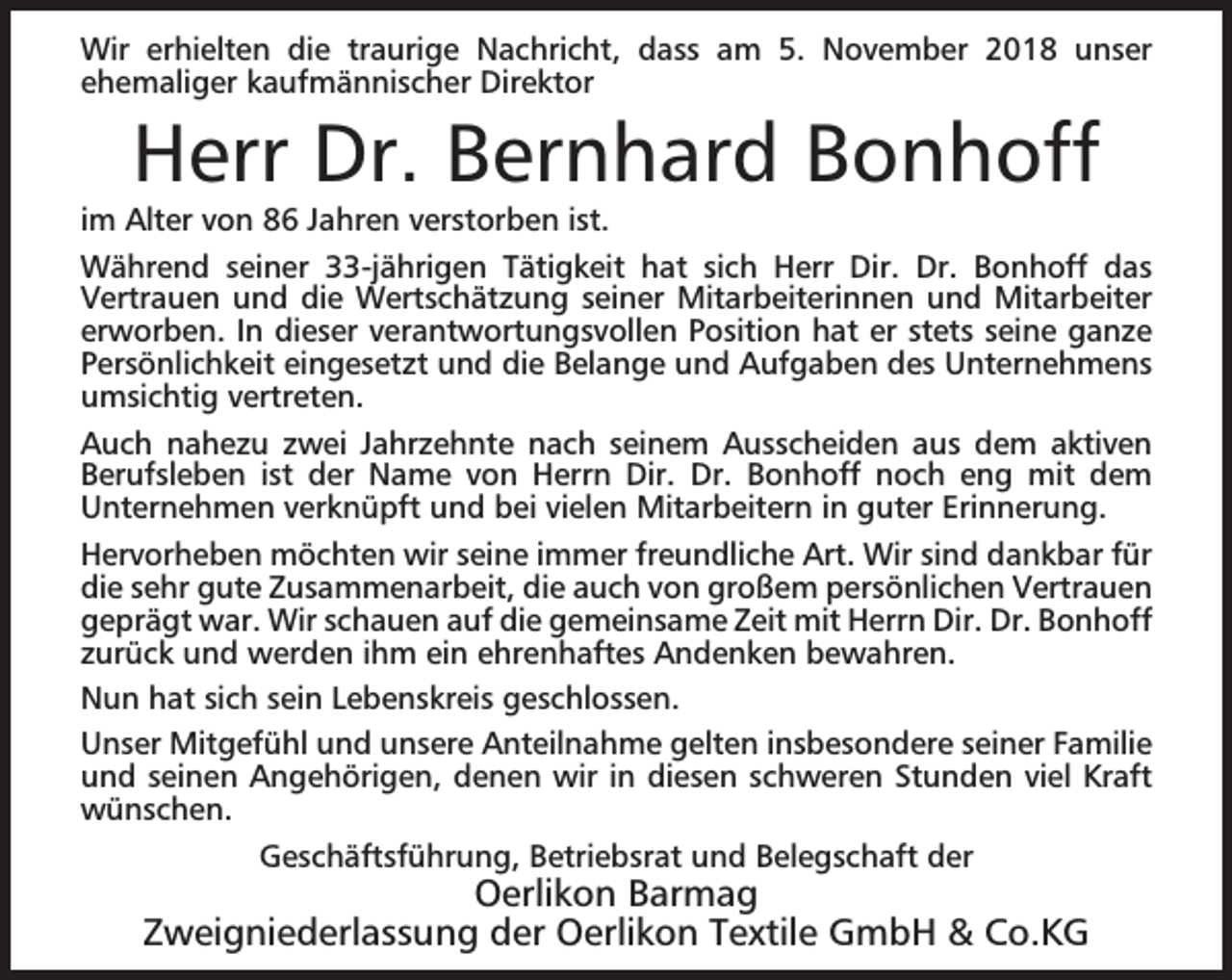 <p>Wir erhielten die traurige Nachricht, dass am 5. November 2018 unser<br />ehemaliger kaufmännischer Direktor</p><p>Herr Dr. Bernhard Bonhoff</p><p>im Alter von 86 Jahren verstorben ist.<br />Während seiner 33-jährigen Tätigkeit hat sich Herr Dir. Dr. Bonhoff das<br />Vertrauen und die Wertschätzung seiner Mitarbeiterinnen und Mitarbeiter<br />erworben. In dieser verantwortungsvollen Position hat er stets seine ganze<br />Persönlichkeit eingesetzt und die Belange und Aufgaben des Unternehmens<br />umsichtig vertreten.<br />Auch nahezu zwei Jahrzehnte nach seinem Ausscheiden aus dem aktiven<br />Berufsleben ist der Name von Herrn Dir. Dr. Bonhoff noch eng mit dem<br />Unternehmen verknüpft und bei vielen Mitarbeitern in guter Erinnerung.<br />Hervorheben möchten wir seine immer freundliche Art. Wir sind dankbar für<br />die sehr gute Zusammenarbeit, die auch von großem persönlichen Vertrauen<br />geprägt war. Wir schauen auf die gemeinsame Zeit mit Herrn Dir. Dr. Bonhoff<br />zurück und werden ihm ein ehrenhaftes Andenken bewahren.<br />Nun hat sich sein Lebenskreis geschlossen.<br />Unser Mitgefühl und unsere Anteilnahme gelten insbesondere seiner Familie<br />und seinen Angehörigen, denen wir in diesen schweren Stunden viel Kraft<br />wünschen.<br />Geschäftsführung, Betriebsrat und Belegschaft der</p><p>Oerlikon Barmag<br />Zweigniederlassung der Oerlikon Textile GmbH &amp; Co.KG</p>