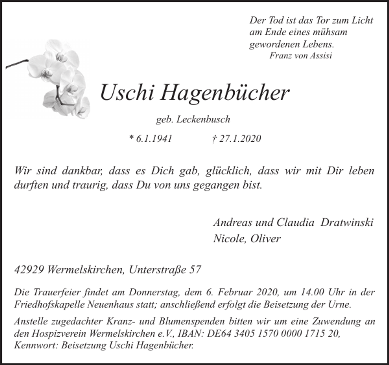 <p>Der Tod ist das Tor zum Licht<br />am Ende eines mühsam<br />gewordenen Lebens.<br />Franz von Assisi</p><p>Uschi Hagenbücher<br />geb. Leckenbusch<br />* 6.1.1941</p><p>† 27.1.2020</p><p>Wir sind dankbar, dass es Dich gab, glücklich, dass wir mit Dir leben<br />durften und traurig, dass Du von uns gegangen bist.<br />Andreas und Claudia Dratwinski<br />Nicole, Oliver<br />42929 Wermelskirchen, Unterstraße 57<br />Die Trauerfeier findet am Donnerstag, dem 6. Februar 2020, um 14.00 Uhr in der<br />Friedhofskapelle Neuenhaus statt; anschließend erfolgt die Beisetzung der Urne.<br />Anstelle zugedachter Kranz- und Blumenspenden bitten wir um eine Zuwendung an<br />den Hospizverein Wermelskirchen e.V., IBAN: DE64 3405 157000 1715 20,<br />Kennwort: Beisetzung Uschi Hagenbücher.</p>