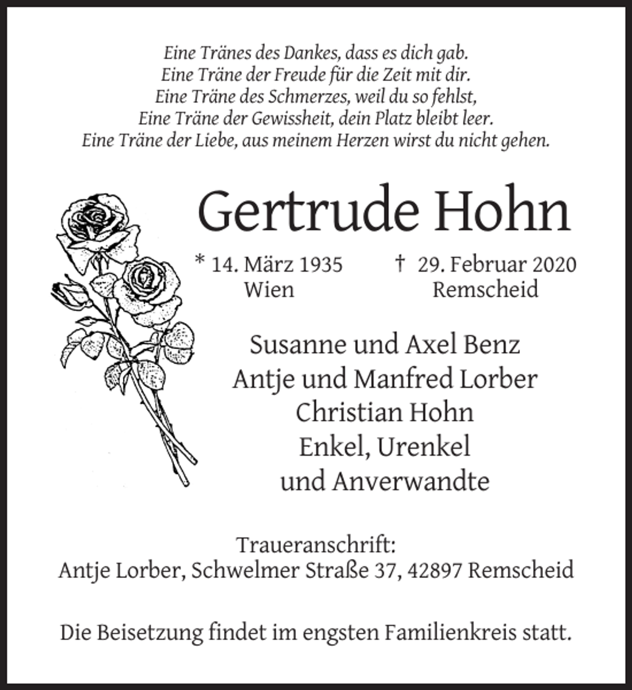 <p>Eine Tränes des Dankes, dass es dich gab.<br />Eine Träne der Freude für die Zeit mit dir.<br />Eine Träne des Schmerzes, weil du so fehlst,<br />Eine Träne der Gewissheit, dein Platz bleibt leer.<br />Eine Träne der Liebe, aus meinem Herzen wirst du nicht gehen.</p><p>Gertrude Hohn<br />* 14. März 1935<br />Wien</p><p>† 29. Februar 2020<br />Remscheid</p><p>Susanne und Axel Benz<br />Antje und Manfred Lorber<br />Christian Hohn<br />Enkel, Urenkel<br />und Anverwandte<br />Traueranschrift:<br />Antje Lorber, Schwelmer Straße 37, 42897 Remscheid<br />Die Beisetzung findet im engsten Familienkreis statt.</p>