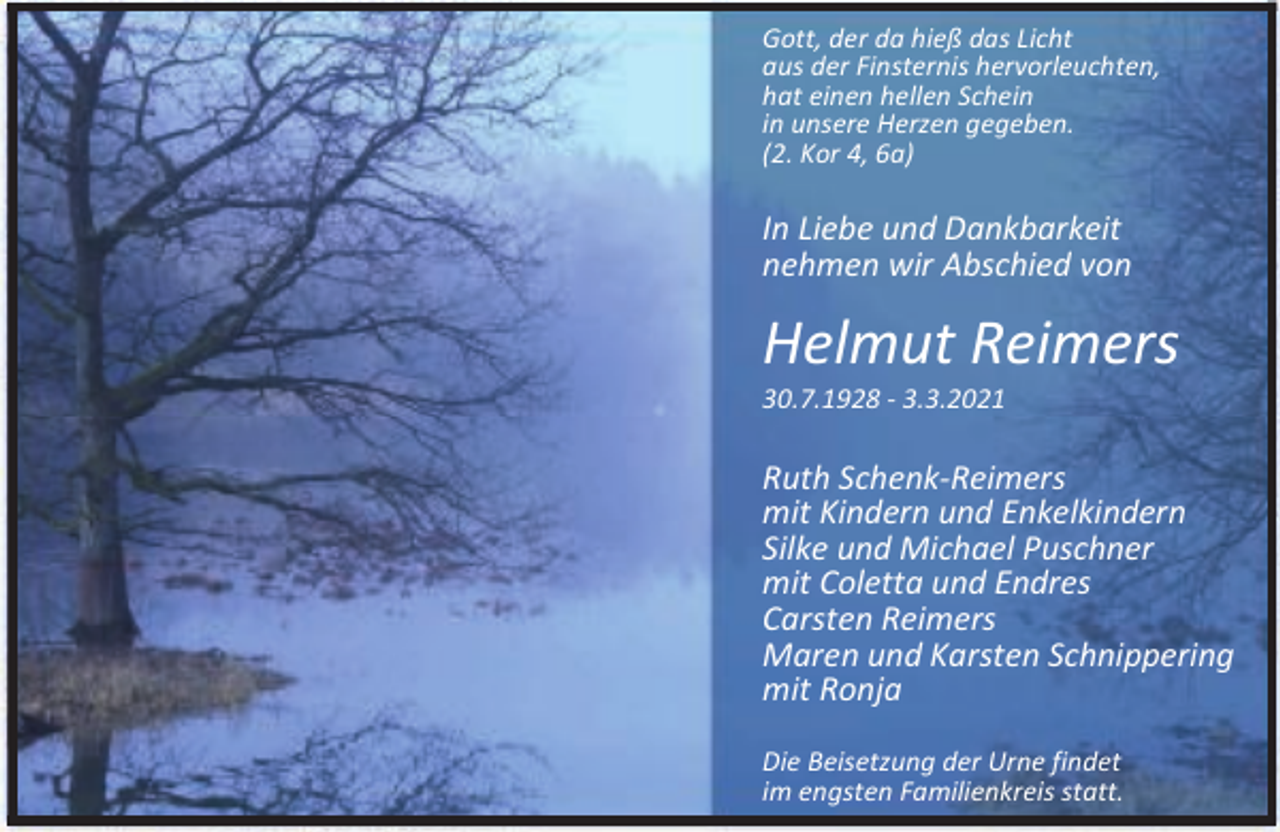 <p>Gott, der da hieß das Licht<br />aus der Finsternis hervorleuchten,<br />hat einen hellen Schein<br />in unsere Herzen gegeben.<br />(2. Kor 4, 6a)</p><p>In Liebe und Dankbarkeit<br />nehmen wir Abschied von</p><p>Helmut Reimers</p><p>30.7.1928 - 3.3.2021</p><p>Ruth Schenk-Reimers<br />mit Kindern und Enkelkindern<br />Silke und Michael Puschner<br />mit Coletta und Endres<br />Carsten Reimers<br />Maren und Karsten Schnippering<br />mit Ronja<br />Die Beisetzung der Urne findet<br />im engsten Familienkreis statt.</p>