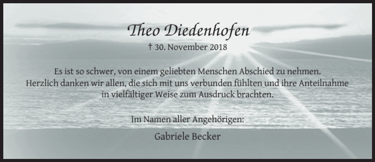 <p>Theo Diedenhofen<br />† 30. November 2018<br />Es ist so schwer, von einem geliebten Menschen Abschied zu nehmen.<br />Herzlich danken wir allen, die sich mit uns verbunden fühlten und ihre Anteilnahme<br />in vielfältiger Weise zum Ausdruck brachten.<br />Im Namen aller Angehörigen:</p><p>Gabriele Becker</p>