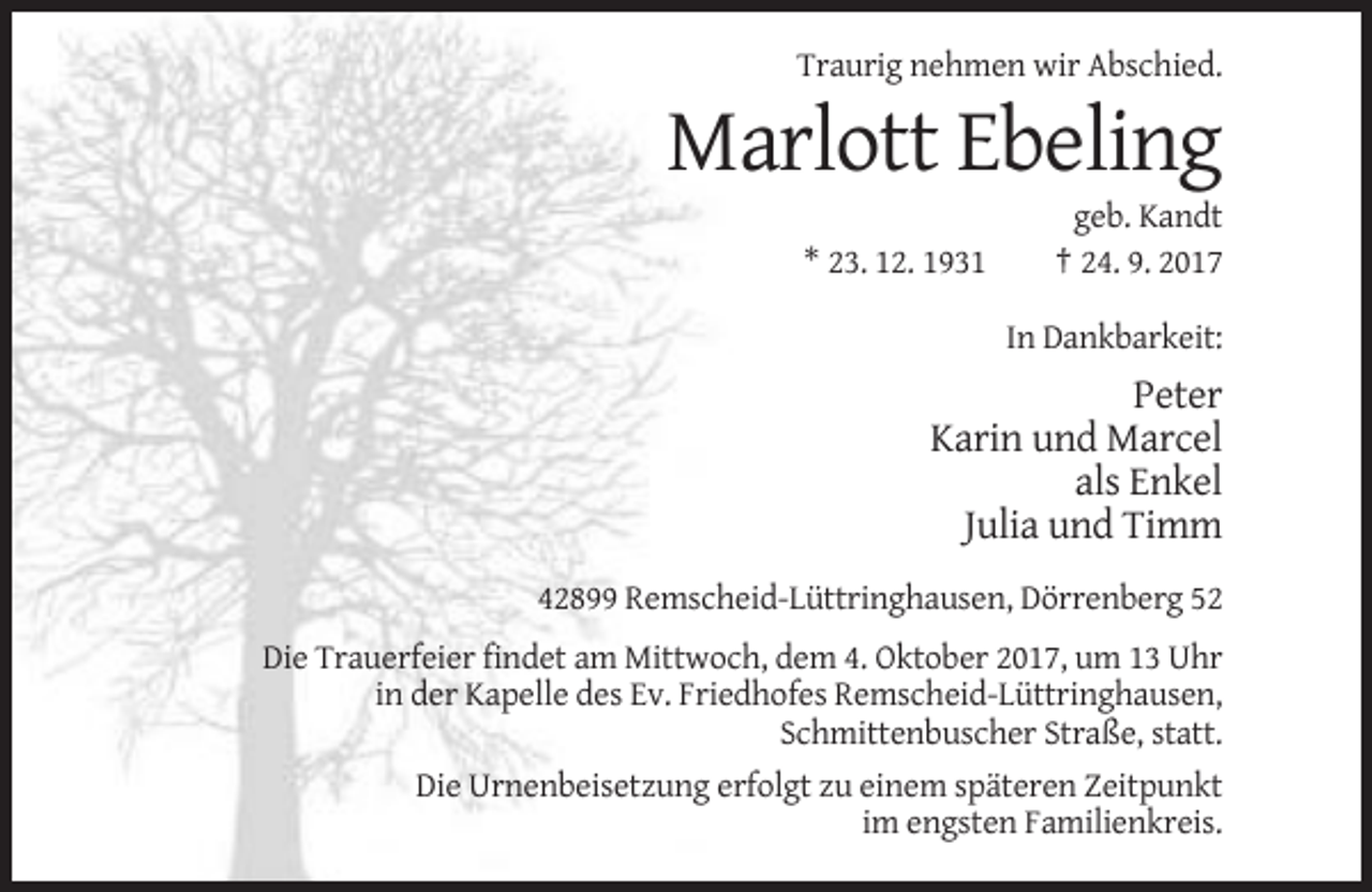 <p>Traurig nehmen wir Abschied.</p><p>Marlott Ebeling<br />* 23. 12. 1931</p><p>geb. Kandt<br />† 24. 9. 2017<br />In Dankbarkeit:</p><p>Peter<br />Karin und Marcel<br />als Enkel<br />Julia und Timm<br />42899 Remscheid-Lüttringhausen, Dörrenberg 52<br />Die Trauerfeier findet am Mittwoch, dem 4. Oktober 2017, um 13 Uhr<br />in der Kapelle des Ev. Friedhofes Remscheid-Lüttringhausen,<br />Schmittenbuscher Straße, statt.<br />Die Urnenbeisetzung erfolgt zu einem späteren Zeitpunkt<br />im engsten Familienkreis.</p>