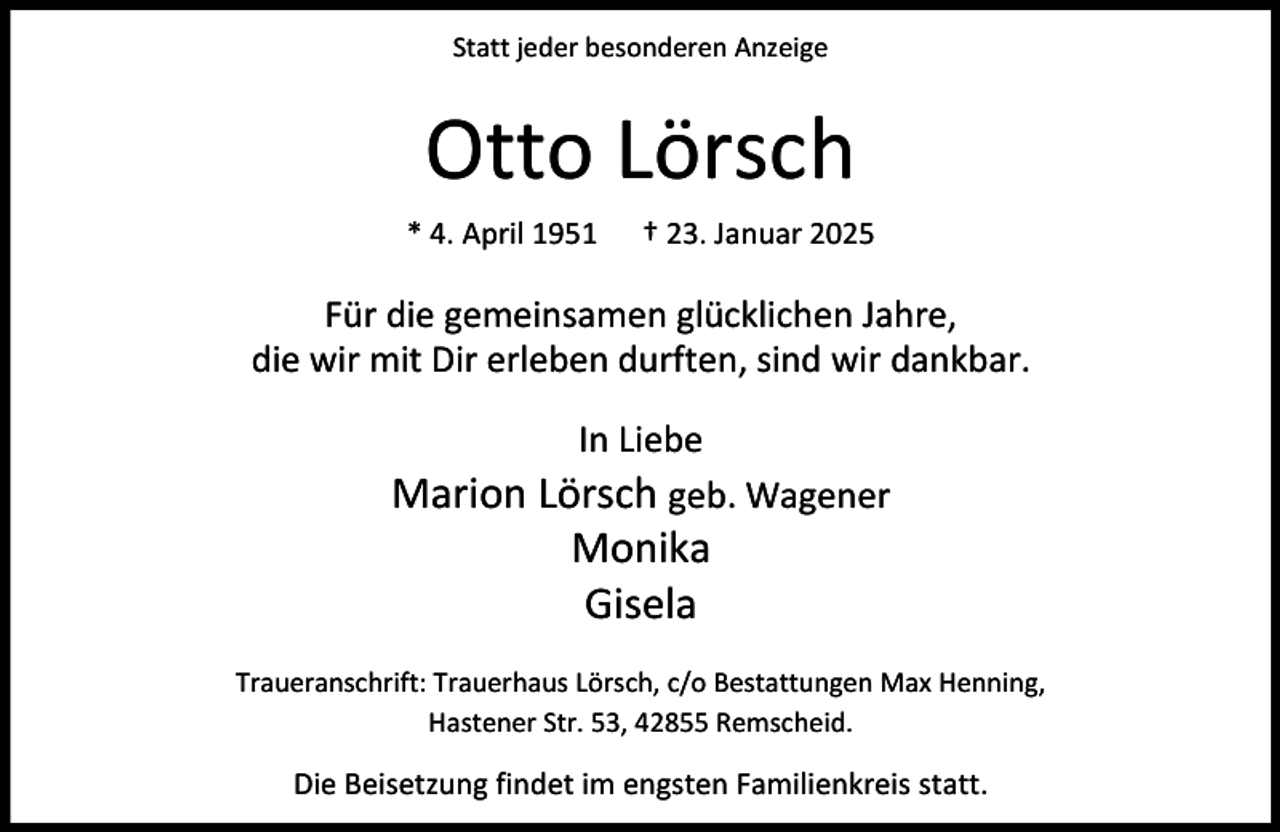 <p>Statt jeder besonderen Anzeige</p><p>Otto Lörsch<br />* 4. April 1951</p><p>† 23. Januar 2025</p><p>Für die gemeinsamen glücklichen Jahre,<br />die wir mit Dir erleben durften, sind wir dankbar.<br />In Liebe<br />Marion Lörsch geb. Wagener</p><p>Monika<br />Gisela</p><p>Traueranschrift: Trauerhaus Lörsch, c/o Bestattungen Max Henning,<br />Hastener Str. 53, 42855 Remscheid.</p><p>Die Beisetzung findet im engsten Familienkreis statt.</p>