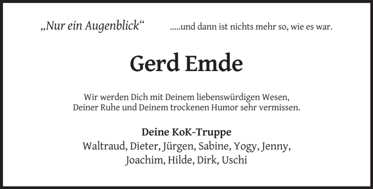 <p>„Nur ein Augenblick“</p><p>.....und dann ist nichts mehr so, wie es war.</p><p>Gerd Emde<br />Wir werden Dich mit Deinem liebenswürdigen Wesen,<br />Deiner Ruhe und Deinem trockenen Humor sehr vermissen.</p><p>Deine KoK-Truppe<br />Waltraud, Dieter, Jürgen, Sabine, Yogy, Jenny,<br />Joachim, Hilde, Dirk, Uschi</p>