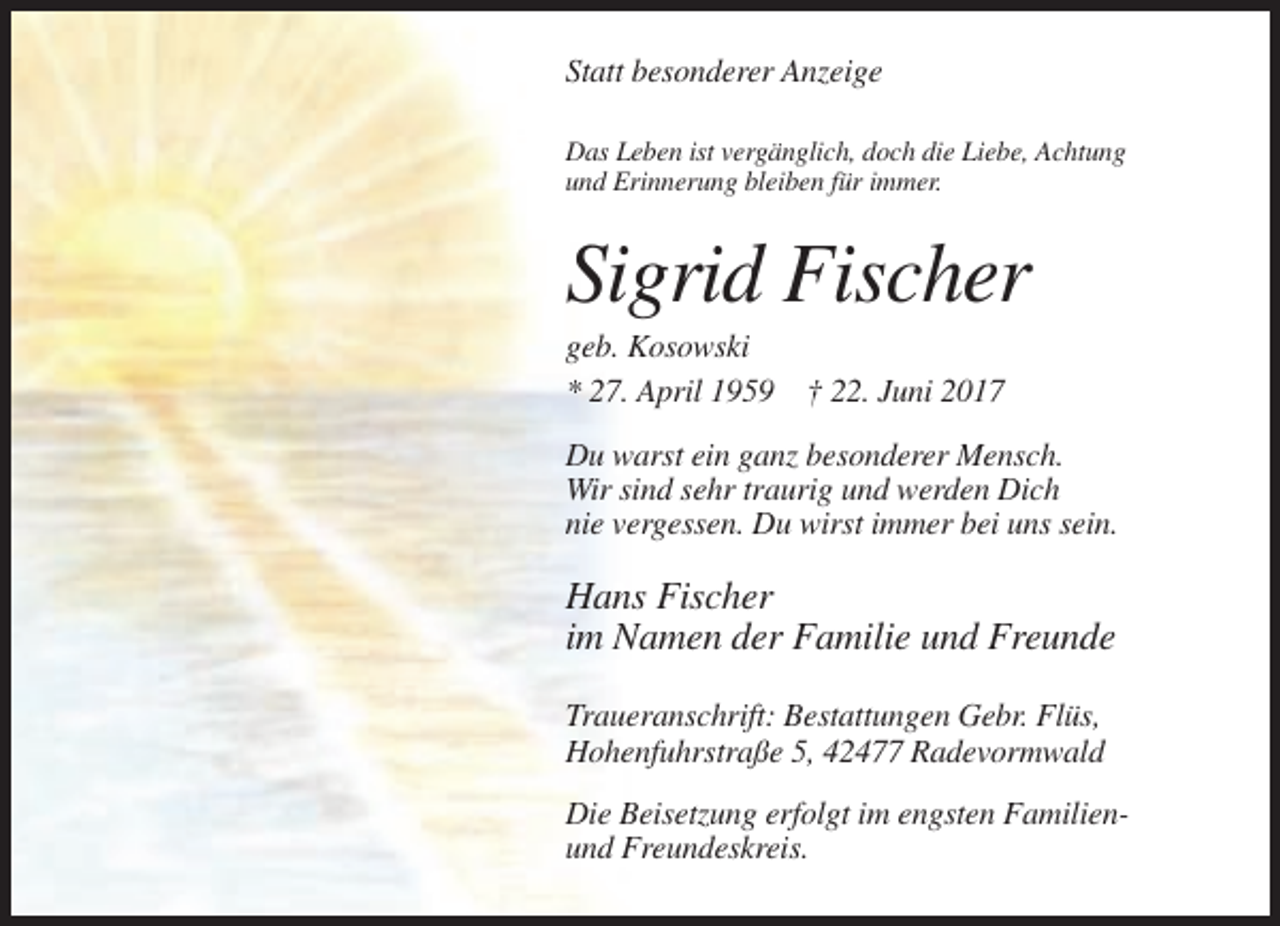 <p>Statt besonderer Anzeige<br />Das Leben ist vergänglich, doch die Liebe, Achtung<br />und Erinnerung bleiben für immer.</p><p>Sigrid Fischer<br />geb. Kosowski<br />* 27. April 1959 † 22. Juni 2017<br />Du warst ein ganz besonderer Mensch.<br />Wir sind sehr traurig und werden Dich<br />nie vergessen. Du wirst immer bei uns sein.</p><p>Hans Fischer<br />im Namen der Familie und Freunde<br />Traueranschrift: Bestattungen Gebr. Flüs,<br />Hohenfuhrstraße 5, 42477 Radevormwald<br />Die Beisetzung erfolgt im engsten Familienund Freundeskreis.</p>
