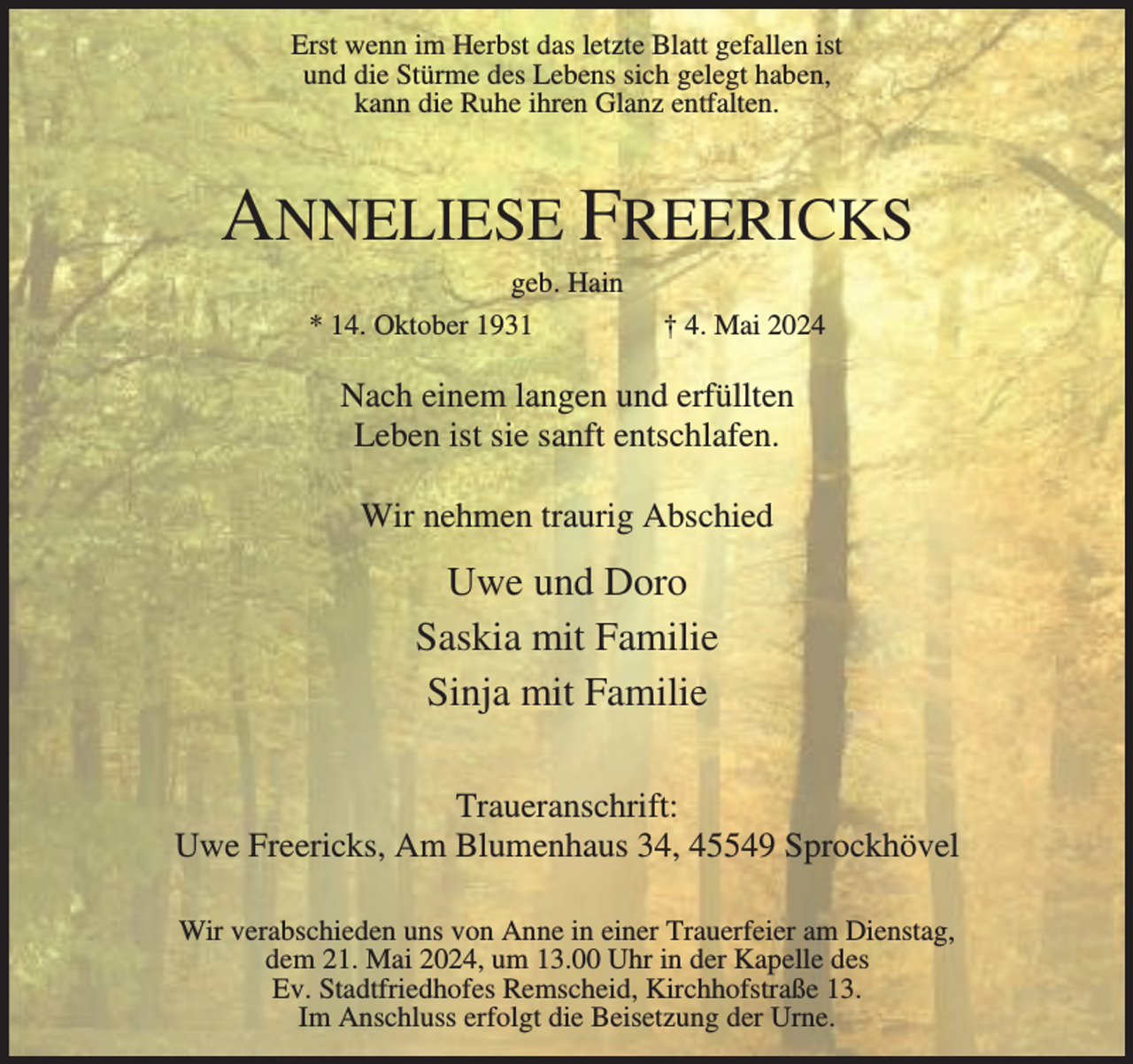 <p>Erst wenn im Herbst das letzte Blatt gefallen ist<br />und die Stürme des Lebens sich gelegt haben,<br />kann die Ruhe ihren Glanz entfalten.</p><p>ANNELIESE FREERICKS<br />geb. Hain<br />* 14. Oktober 1931</p><p>† 4. Mai 2024</p><p>Nach einem langen und erfüllten<br />Leben ist sie sanft entschlafen.<br />Wir nehmen traurig Abschied</p><p>Uwe und Doro<br />Saskia mit Familie<br />Sinja mit Familie<br />Traueranschrift:<br />Uwe Freericks, Am Blumenhaus 34, 45549 Sprockhövel<br />Wir verabschieden uns von Anne in einer Trauerfeier am Dienstag,<br />dem 21. Mai 2024, um 13.00 Uhr in der Kapelle des<br />Ev. Stadtfriedhofes Remscheid, Kirchhofstraße 13.<br />Im Anschluss erfolgt die Beisetzung der Urne.</p>