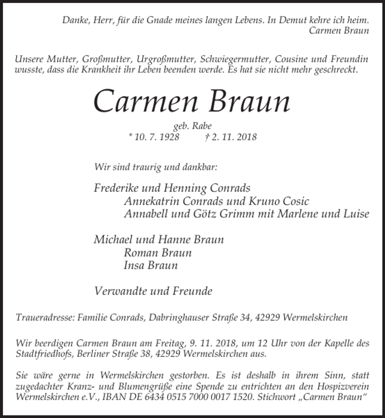 <p>Danke, Herr, für die Gnade meines langen Lebens. In Demut kehre ich heim.<br />Carmen Braun<br />Unsere Mutter, Großmutter, Urgroßmutter, Schwiegermutter, Cousine und Freundin<br />wusste, dass die Krankheit ihr Leben beenden werde. Es hat sie nicht mehr geschreckt.</p><p>Carmen Braun<br />geb. Rabe<br />* 10. 7. 1928<br />† 2. 11. 2018</p><p>Wir sind traurig und dankbar:</p><p>Frederike und Henning Conrads<br />Annekatrin Conrads und Kruno Cosic<br />Annabell und Götz Grimm mit Marlene und Luise<br />Michael und Hanne Braun<br />Roman Braun<br />Insa Braun<br />Verwandte und Freunde<br />Traueradresse: Familie Conrads, Dabringhauser Straße 34, 42929 Wermelskirchen<br />Wir beerdigen Carmen Braun am Freitag, 9. 11. 2018, um 12 Uhr von der Kapelle des<br />Stadtfriedhofs, Berliner Straße 38, 42929 Wermelskirchen aus.<br />Sie wäre gerne in Wermelskirchen gestorben. Es ist deshalb in ihrem Sinn, statt<br />zugedachter Kranz- und Blumengrüße eine Spende zu entrichten an den Hospizverein<br />Wermelskirchen e.V., IBAN DE 6434 0515 7017 1520. Stichwort „Carmen Braun“</p>