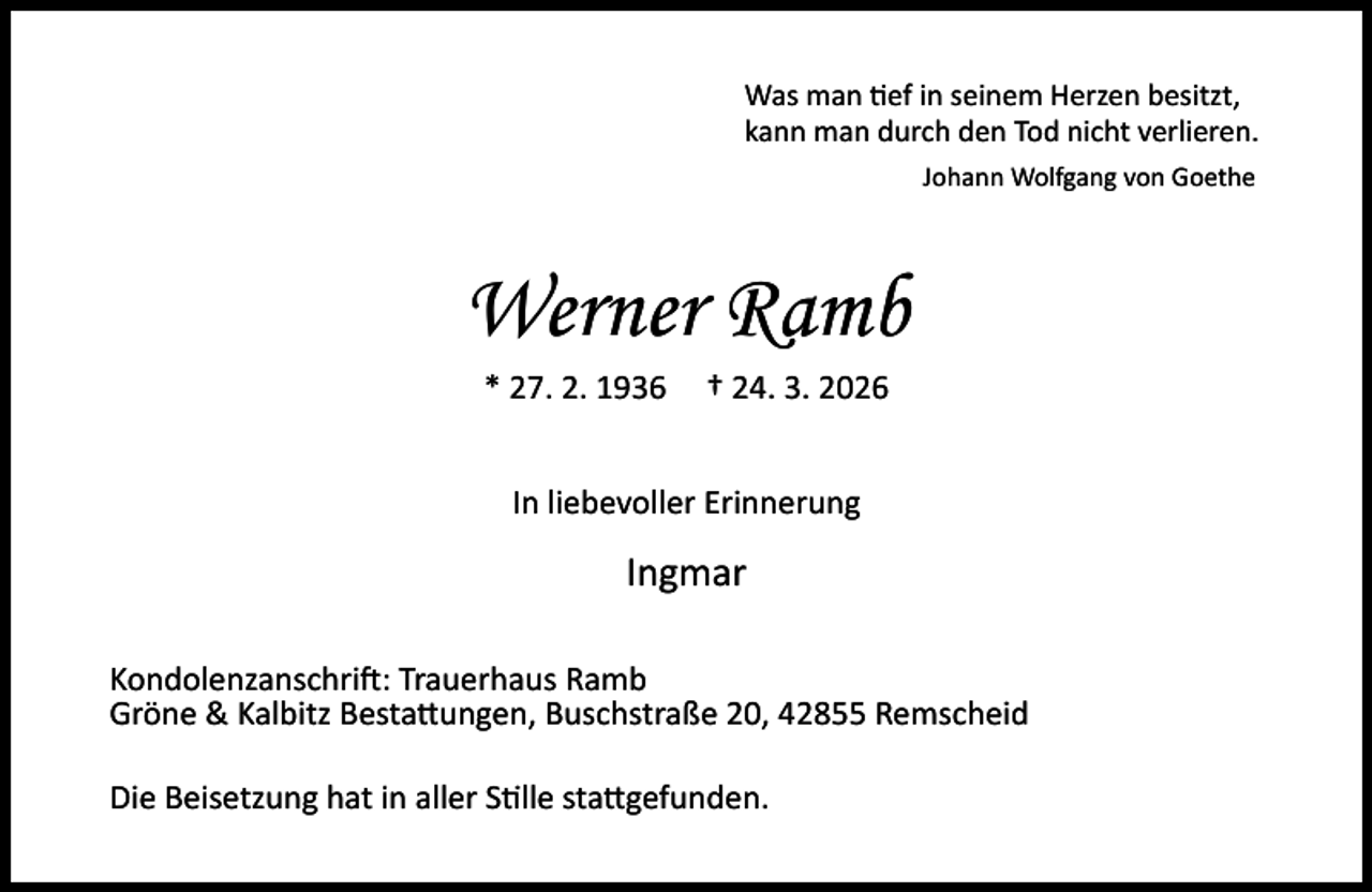 <p>Was man ef in seinem Herzen besitzt,<br />kann man durch den Tod nicht verlieren.<br />Johann Wolfgang von Goethe</p><p>Werner Ramb<br />* 27. 2. 1936</p><p>† 24. 3. 2026</p><p>In liebevoller Erinnerung</p><p>Ingmar<br />Kondolenzanschri : Trauerhaus Ramb<br />Gröne &amp; Kalbitz Besta ungen, Buschstraße 20, 42855 Remscheid<br />Die Beisetzung hat in aller S lle sta gefunden.</p>