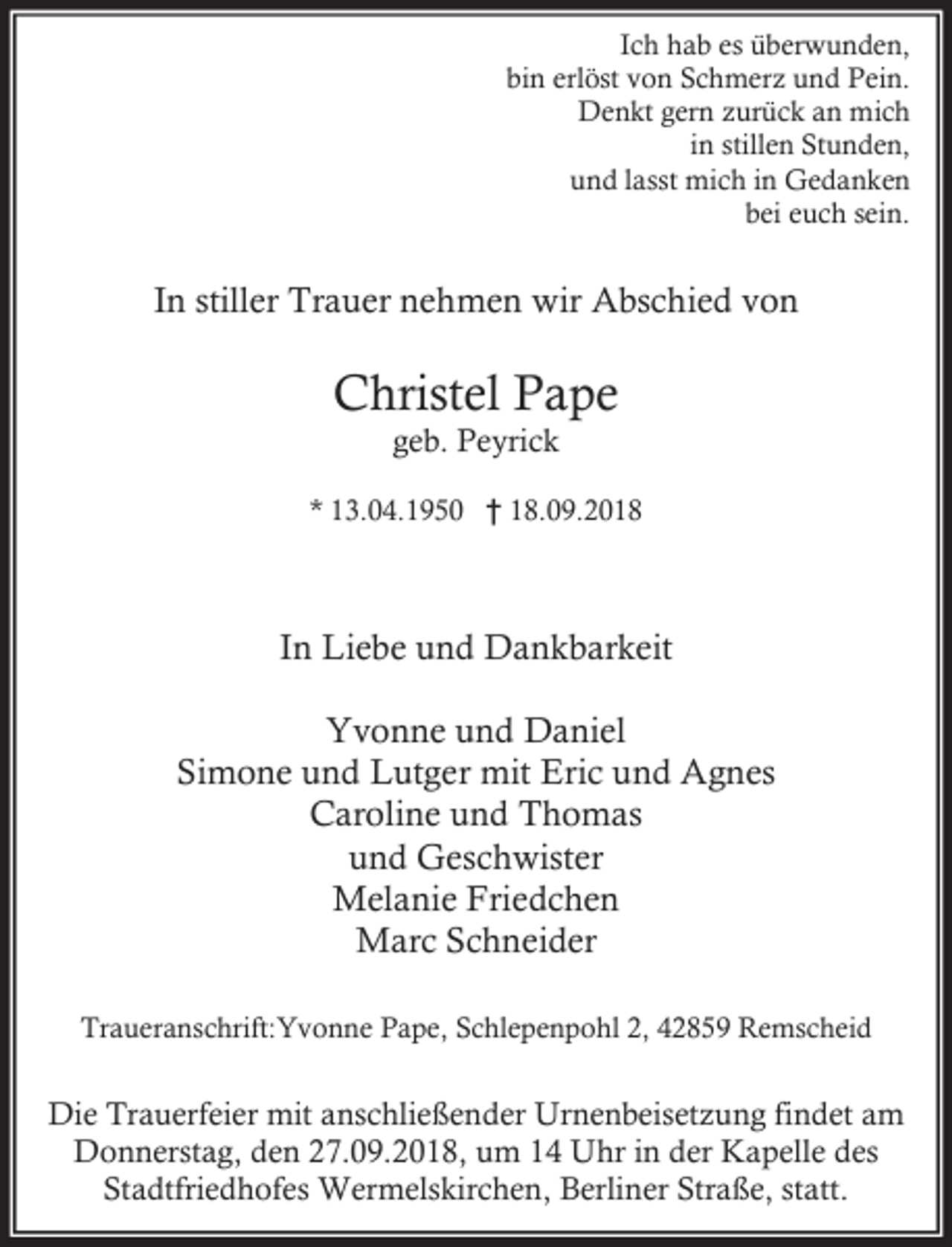 <p>Ich hab es überwunden,<br />bin erlöst von Schmerz und Pein.<br />Denkt gern zurück an mich<br />in stillen Stunden,<br />und lasst mich in Gedanken<br />bei euch sein.</p><p>In stiller Trauer nehmen wir Abschied von</p><p>Christel Pape<br />geb. Peyrick</p><p>* 13.04.1950 † 18.09.2018</p><p>In Liebe und Dankbarkeit<br />Yvonne und Daniel<br />Simone und Lutger mit Eric und Agnes<br />Caroline und Thomas<br />und Geschwister<br />Melanie Friedchen<br />Marc Schneider<br />Traueranschrift:Yvonne Pape, Schlepenpohl 2, 42859 Remscheid</p><p>Die Trauerfeier mit anschließender Urnenbeisetzung findet am<br />Donnerstag, den 27.09.2018, um 14 Uhr in der Kapelle des<br />Stadtfriedhofes Wermelskirchen, Berliner Straße, statt.</p>