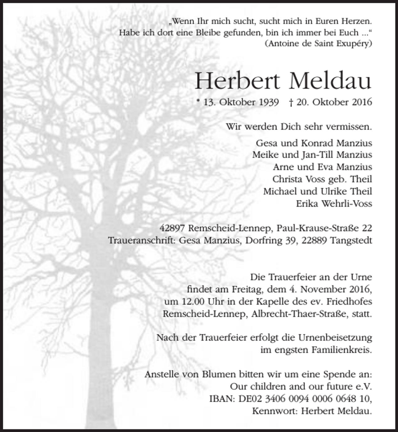 <p>„Wenn Ihr mich sucht, sucht mich in Euren Herzen.<br />Habe ich dort eine Bleibe gefunden, bin ich immer bei Euch ...“<br />(Antoine de Saint Exupéry)</p><p>Herbert Meldau<br />* 13. Oktober 1939 † 20. Oktober 2016<br />Wir werden Dich sehr vermissen.<br />Gesa und Konrad Manzius<br />Meike und Jan-Till Manzius<br />Arne und Eva Manzius<br />Christa Voss geb. Theil<br />Michael und Ulrike Theil<br />Erika Wehrli-Voss<br />42897 Remscheid-Lennep, Paul-Krause-Straße 22<br />Traueranschrift: Gesa Manzius, Dorfring 39, 22889 Tangstedt<br />Die Trauerfeier an der Urne<br />findet am Freitag, dem 4. November 2016,<br />um 12.00 Uhr in der Kapelle des ev. Friedhofes<br />Remscheid-Lennep, Albrecht-Thaer-Straße, statt.<br />Nach der Trauerfeier erfolgt die Urnenbeisetzung<br />im engsten Familienkreis.<br />Anstelle von Blumen bitten wir um eine Spende an:<br />Our children and our future e.V.<br />IBAN: DE02 3406 0094 0048 10,<br />Kennwort: Herbert Meldau.</p>