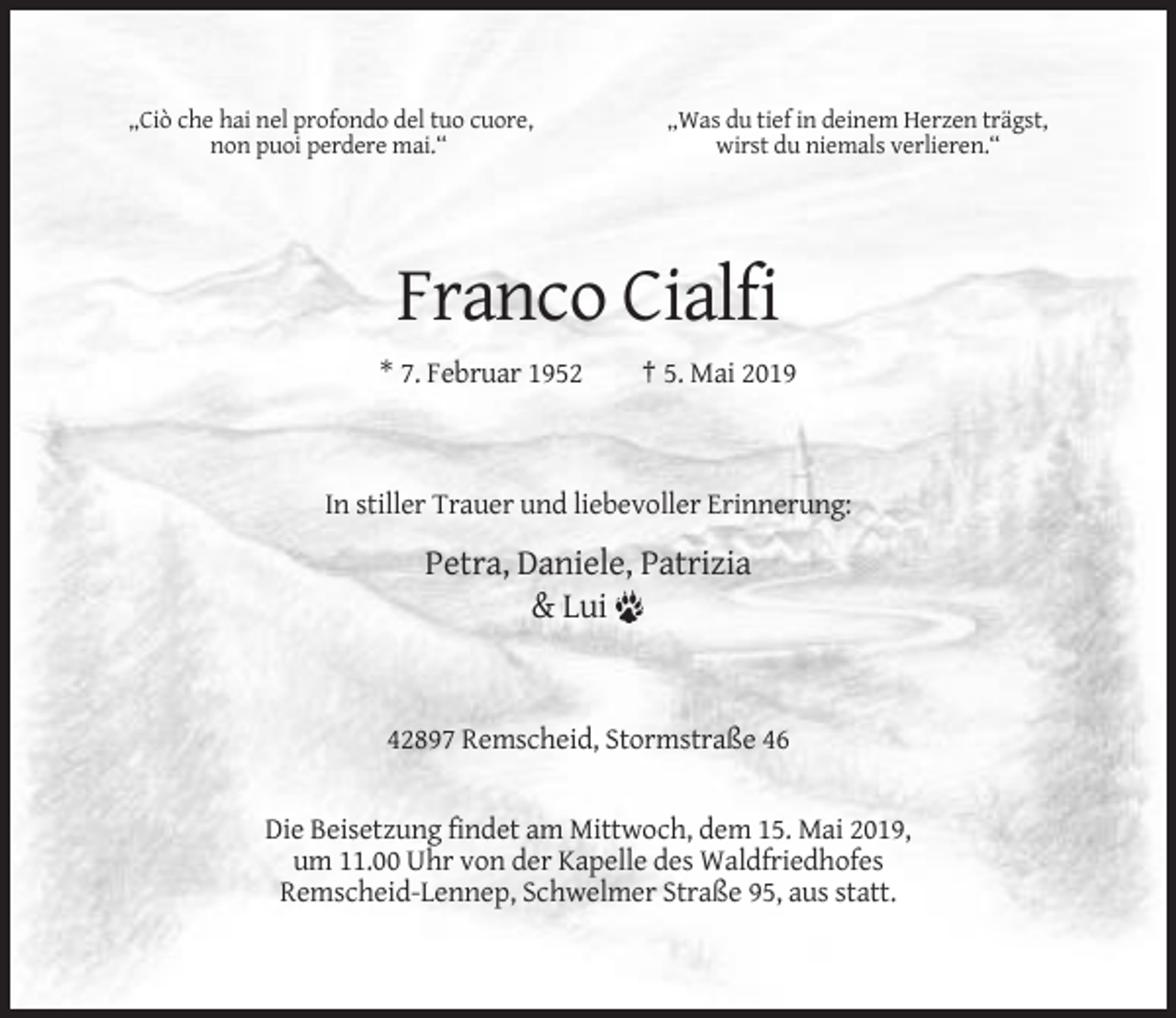 <p>„Ciò che hai nel profondo del tuo cuore,<br />non puoi perdere mai.“</p><p>„Was du tief in deinem Herzen trägst,<br />wirst du niemals verlieren.“</p><p>Franco Cialfi<br />* 7. Februar 1952</p><p>† 5. Mai 2019</p><p>In stiller Trauer und liebevoller Erinnerung:</p><p>Petra, Daniele, Patrizia<br />&amp; Lui</p><p>42897 Remscheid, Stormstraße 46</p><p>Die Beisetzung findet am Mittwoch, dem 15. Mai 2019,<br />um 11.00 Uhr von der Kapelle des Waldfriedhofes<br />Remscheid-Lennep, Schwelmer Straße 95, aus statt.</p>