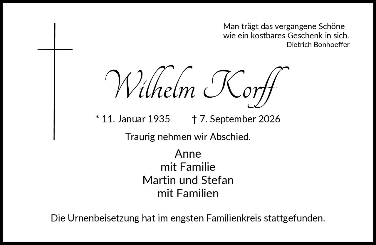 <p>Man trägt das vergangene Schöne wie ein kostbares Geschenk in sich.<br><i>Dietrich Bonhoeffer</i></p><p><strong>Wilhelm Korff</strong><br>* 11. Januar 1935 † 7. September 2026</p><p>Traurig nehmen wir Abschied.</p><p>Anne<br>mit Familie<br>Martin und Stefan<br>mit Familien</p><p>Die Urnenbeisetzung hat im engsten Familienkreis stattgefunden.</p>