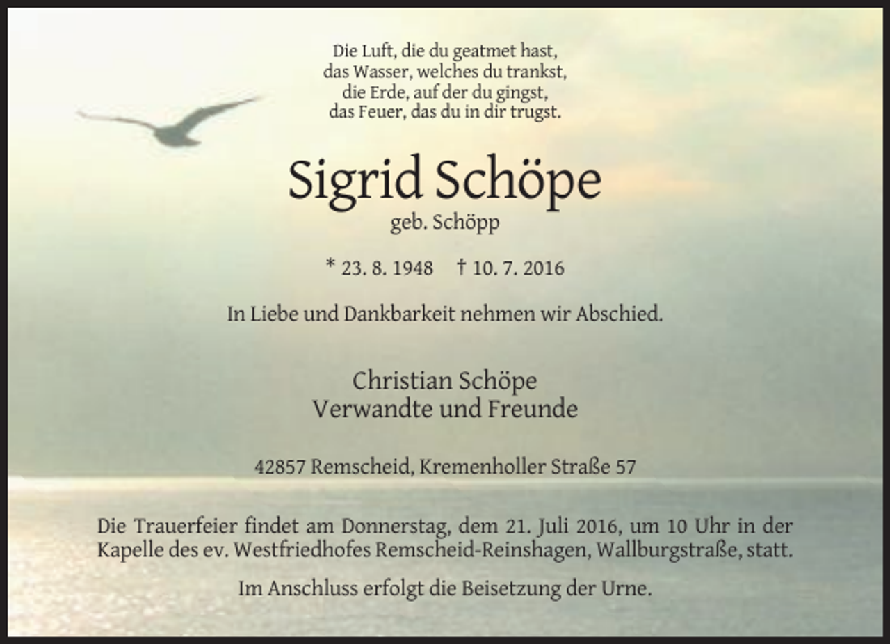 <p>Die Luft, die du geatmet hast,<br />das Wasser, welches du trankst,<br />die Erde, auf der du gingst,<br />das Feuer, das du in dir trugst.</p><p>Sigrid Schöpe<br />geb. Schöpp<br />* 23. 8. 1948 † 10. 7. 2016<br />In Liebe und Dankbarkeit nehmen wir Abschied.</p><p>Christian Schöpe<br />Verwandte und Freunde<br />42857 Remscheid, Kremenholler Straße 57<br />Die Trauerfeier findet am Donnerstag, dem 21. Juli 2016, um 10 Uhr in der<br />Kapelle des ev. Westfriedhofes Remscheid-Reinshagen, Wallburgstraße, statt.<br />Im Anschluss erfolgt die Beisetzung der Urne.</p>