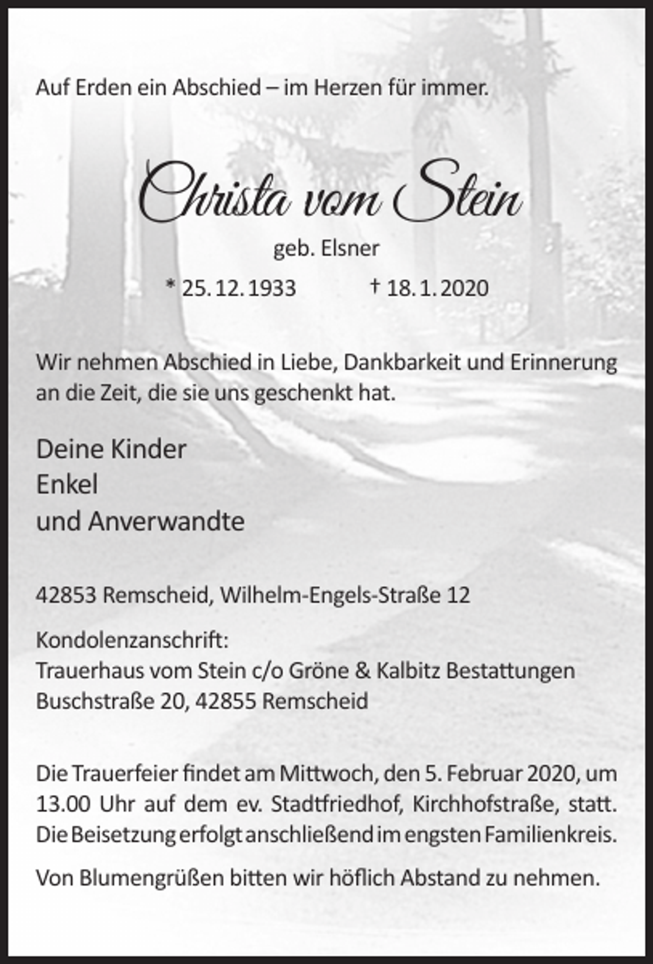 <p>Auf Erden ein Abschied – im Herzen für immer.</p><p>Christa vom Stein<br />geb. Elsner</p><p>* 25.12.1933</p><p>† 18.1.2020</p><p>Wir nehmen Abschied in Liebe, Dankbarkeit und Erinnerung<br />an die Zeit, die sie uns geschenkt hat.</p><p>Deine Kinder<br />Enkel<br />und Anverwandte<br />42853 Remscheid, Wilhelm-Engels-Straße 12<br />Kondolenzanschrift:<br />Trauerhaus vom Stein c/o Gröne &amp; Kalbitz Bestattungen<br />Buschstraße 20, 42855 Remscheid<br />Die Trauerfeier ﬁndet am Mittwoch, den 5. Februar 2020, um<br />13.00 Uhr auf dem ev. Stadtfriedhof, Kirchhofstraße, statt.<br />DieBeisetzungerfolgtanschließendimengstenFamilienkreis.<br />Von Blumengrüßen bitten wir höﬂich Abstand zu nehmen.</p>