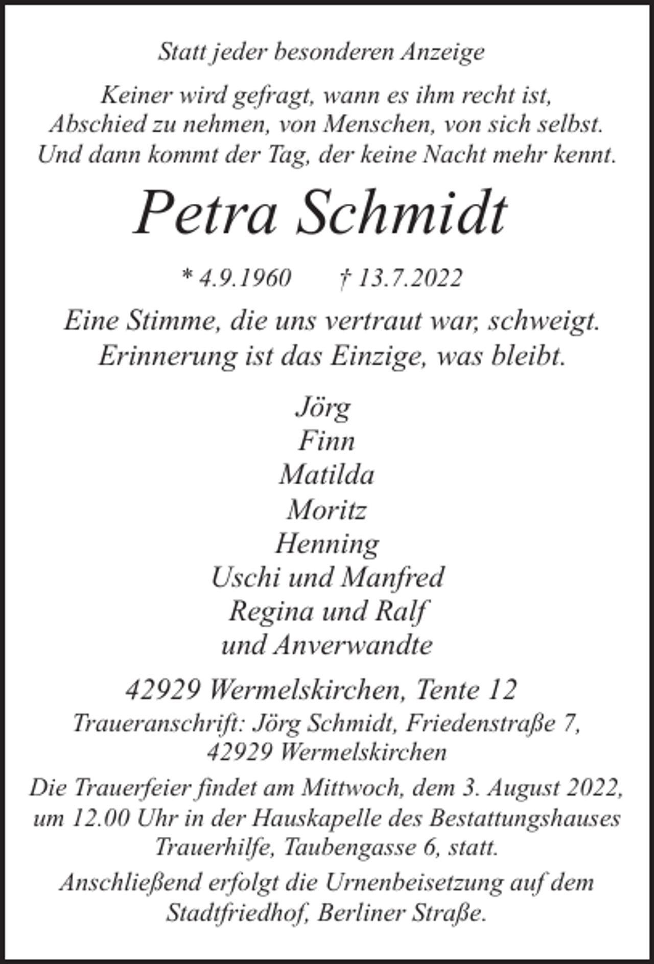 <p>Statt jeder besonderen Anzeige<br />Keiner wird gefragt, wann es ihm recht ist,<br />Abschied zu nehmen, von Menschen, von sich selbst.<br />Und dann kommt der Tag, der keine Nacht mehr kennt.</p><p>Petra Schmidt<br />* 4.9.1960</p><p>† 13.7.2022</p><p>Eine Stimme, die uns vertraut war, schweigt.<br />Erinnerung ist das Einzige, was bleibt.<br />Jörg<br />Finn<br />Matilda<br />Moritz<br />Henning<br />Uschi und Manfred<br />Regina und Ralf<br />und Anverwandte<br />42929 Wermelskirchen, Tente 12</p><p>Traueranschrift: Jörg Schmidt, Friedenstraße 7,<br />42929 Wermelskirchen<br />Die Trauerfeier findet am Mittwoch, dem 3. August 2022,<br />um 12.00 Uhr in der Hauskapelle des Bestattungshauses<br />Trauerhilfe, Taubengasse 6, statt.<br />Anschließend erfolgt die Urnenbeisetzung auf dem<br />Stadtfriedhof, Berliner Straße.</p>