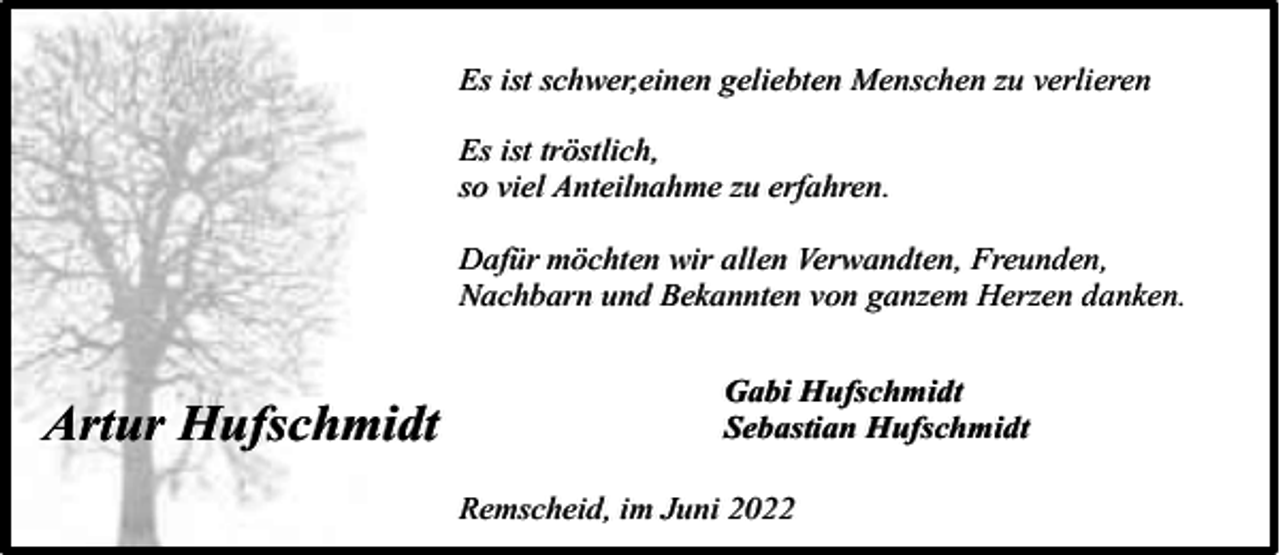 <p>Es ist schwer,einen geliebten Menschen zu verlieren<br />Es ist tröstlich,<br />so viel Anteilnahme zu erfahren.<br />Dafür möchten wir allen Verwandten, Freunden,<br />Nachbarn und Bekannten von ganzem Herzen danken.</p><p>Artur Hufschmidt</p><p>Gabi Hufschmidt<br />Sebastian Hufschmidt<br />Remscheid, im Juni 2022</p>
